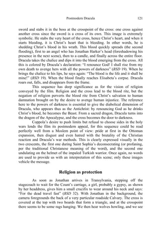 Postmodern Dracula 121
sword and stabs it in the boss at the crosspoint of the cross: one cross against
another cross since the sword is a cross of its own. This image is extremely
symbolic. He stabs the very heart of the cross, hence Christ’s heart, and when it
starts bleeding, it is Christ’s heart that is bleeding. In other words, he is
shedding Christ’s blood in his wrath. This blood quickly spreads (the second
flooding), first to an angel who has Jonathan Harker’s head (foreshadowing his
presence in the next scene), then to a candle, and finally across the entire floor.
Dracula takes the chalice and dips it into the blood emerging from the cross. All
this is colored by Dracula’s declaration: “I renounce God! I shall rise from my
own death to avenge hers with all the powers of darkness” (BSD 19). When he
brings the chalice to his lips, he says again: “The blood is the life and it shall be
mine!” (BSD 19). When the blood finally reaches Elisabeta’s corpse. Dracula
roars out, falls, and disappears from the frame.
This sequence has deep significance as for the vision of religion
conveyed by the film. Religion and the cross lead to the blood rite, but the
negation of religion perverts the blood rite from Christ’s salvation to human
damnation brought on by the desire to avenge human injustice. The reference
here to the powers of darkness is essential to give the diabolical dimension of
Dracula, who appears thus as the Antichrist: by renouncing God as he drinks
Christ’s blood, he becomes the Beast. From a sacred dragon, Dracula turns into
the dragon of the Apocalypse, and the cross becomes the door to darkness.
Coppola’s desire to push limits but refusal to choose sides in the holy
wars lends the film its postmodern appeal, for this sequence could be read
perfectly well from a Moslem point of view: pride at first in the Ottoman
expansion, then disgust and even hatred with the brutality of the Christian
reaction and Dracula’s war methods. This is clearly expressed visually in the
two crescents, the first one during Saint Sophia’s deconsecrating (or profaning,
per the traditional Christanese meaning of the word), and the second one
undulating on the helmet of the impaled Turkish warrior. Once again, no words
are used to provide us with an interpretation of this scene; only these images
vehicle the message.
Religion as protection
As soon as Jonathan arrives in Transylvania, stepping off the
stagecoach to wait for the Count’s carriage, a girl, probably a gypsy, as shown
by her headdress, gives him a small crucifix to wear around his neck and says:
“For the dead travel fast” (BSD 32). With Jonathan in the background, the
camera foregrounds the back of a very particular roadside Calvary. The cross is
covered at the top with two boards that form a triangle, and at the crosspoint
there seems to be some rags hanging. We then hear wolves howling, and we see
 