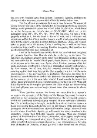 Chapter Nine122
the cross with Jonathan’s eyes from in front. The storm’s lightning enables us to
clearly see what appears to be some kind of heavily toothed animal maw.
The first element we retain is the triangle over the cross. We cannot of
course measure the angles of the triangle, but the visual proportions are common
enough in our geometrical culture and world: either 30°-30°-120°, which leads
us to the hexagram, or David’s star, or 36°-36°-108°, which are in the
pentagram series (18°, 36°, 54°, 72°, 108°).4
On the cross, we have a body
properly nailed to it, but the head is that of a wolf, and a voracious and
monstrous wolf at that. Christ has thus become a wolf: a bad omen for Jonathan
(and for the viewer), but also a simple statement that God, Christ, and religion
offer no protection at all because Christ is nothing but a wolf, or has been
transformed into a wolf in the territory Jonathan is entering. But Jonathan, the
good salesman that he is, does not react at all.
Later on in the castle, the crucifix the he has received from the gypsy
girl protects Jonathan from Dracula while he is shaving in his room. The
reflection of Jonathan’s crucifix in the razor blade Dracula is holding, and then
the same reflection in Dracula’s black pupil, forces Dracula to step back from
what appears to be his easy prey. Again, when Jonathan wanders about the
castle and enters a bedroom in which he is approached, sexually and hungrily,
by three women, one of them, who has appeared between his legs and is
crawling up his chest, sees the crucifix. She screeches, and the crucifix melts
and disappears. It has provided him no protection whatsoever this time. Is it
because of the obvious sexual desire—and pleasure—that Jonathan experiences
at this moment, or is it for some other reason? I tend towards the former, the
sexual desire explanation, because similar results occur later on with Mina and
Lucy: if you desire the vampire, you cannot but fall in his (or her) mesmerizing
trap, and religious icons can no longer protect those who renounce its chaste
principles.5
When Jonathan escapes, the haven that saves him is a women’s
monastery, the monastery of the Sisters of the Blessed Sacrament (perhaps a
reference to the Compagnie du Saint Sacrement of the seventeenth century,
which was considered as being slightly marginal or even heretical to canonical
law). He sees it looming in the night rain in the form of two luminous crosses: a
Latin cross on the door, and a Greek cross on the window of the entrance, thus
joining the two Christian traditions of pre-Reformation Europe. Mina will soon
receive a letter from Sister Agatha, go to Romania, and marry Jonathan in the
monastery. During their Orthodox wedding ceremony, Mina and Jonathan
partake of the blood rite of the Holy Communion, with Coppola emphasizing
their drinking the consecrated wine, hence Christ’s blood, a blood rite that is
often considered as being a direct allusion to, if not recuperation of, the wine
rites of Bacchus or Dionysus, a Greek god who is also himself the son of God,
 