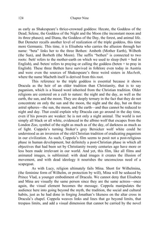 Chapter Nine124
as early as Shakespeare’s thrice-crowned goddess: Hecate, the Goddess of the
Dead; Selene, the Goddess of the Night and the Moon (the inconstant moon and
its three phases); and Diana, the Goddess of the Day, the forest, and animal life.
But Demeter recalls another level of realization of the triple goddess, this time
more Germanic. This time, it is Elisabeta who carries the allusion through her
name: “beta” links her to the three Bethen: Ambeth (Mother Earth), Wilbeth
(the Sun), and Borbeth (the Moon). The suffix “bethen” is connected to two
roots: /bett/ refers to the mother-earth on which we used to sleep (bett = bed in
English), and /beten/ refers to praying or calling the goddess (beten = to pray in
English). These three Bethen have survived in folklore even today in Austria
and were even the sources of Shakespeare’s three weird sisters in Macbeth,
where the name Macbeth itself is derived from this root.
This reference to the triple goddess is essential because it shows
Dracula as the heir of an older tradition than Christianity, that is to say
paganism, which is a biased word inherited from the Christian tradition. Older
religions are centered on a cult to nature: the night and the day, as well as the
earth, the sun, and the moon. They are deeply ternary in the fact that they do not
concentrate on only the sun and the moon, the night and the day, but on three
astral spheres—the sun, the moon, and the earth—and thus cannot be reduced to
night and day. That could explain why Dracula can go around in the day time,
even if his powers are weaker: he is not only a night animal. The world is not
simply all black or all white, evidenced in the albino wolf that escapes from the
London Zoo, symbol of the night as much as of the day, of darkness as much as
of light. Coppola’s turning Stoker’s grey Bersicker wolf white could be
understood as an inversion of the old Christian tradition of eradicating paganism
in our civilization. As such, Coppola’s film seems to posit not a post-religious
phase in human development, but definitely a post-Christian phase in which all
objectives that had been set by Christianity twenty centuries ago have more or
less been made irrelevant in our world. And yet, this film, like all films and
animated images, is subliminal: with dead images it creates the illusion of
movement, and with dead ideology it nourishes the unconscious need of a
scapegoat.
As with Lucy, religion ultimately fails Mina. Short for Wilhelmina,
(the feminine form of Wilhelm, or protection by will), Mina will be seduced by
Prince Vlad, a younger embodiment of Dracula. We cannot deny that Elisabeta
and Mina are visually the same person since they are the same actress—once
again, the visual element becomes the message. Coppola manipulates the
audience here into going beyond the myth, the tradition, the social and cultural
habits, just as he had done in forging Jonathan’s likeness on the altar cross in
Dracula’s chapel. Coppola weaves links and lines that go beyond limits, that
trespass limits, and add a visual dimension that cannot be carried by the novel
 