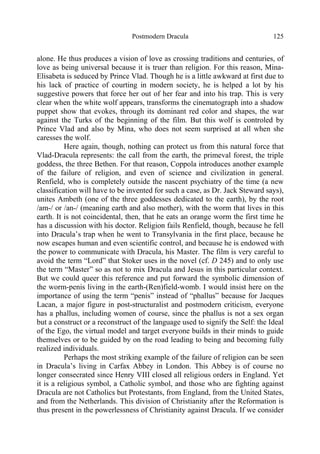 Postmodern Dracula 125
alone. He thus produces a vision of love as crossing traditions and centuries, of
love as being universal because it is truer than religion. For this reason, Mina-
Elisabeta is seduced by Prince Vlad. Though he is a little awkward at first due to
his lack of practice of courting in modern society, he is helped a lot by his
suggestive powers that force her out of her fear and into his trap. This is very
clear when the white wolf appears, transforms the cinematograph into a shadow
puppet show that evokes, through its dominant red color and shapes, the war
against the Turks of the beginning of the film. But this wolf is controled by
Prince Vlad and also by Mina, who does not seem surprised at all when she
caresses the wolf.
Here again, though, nothing can protect us from this natural force that
Vlad-Dracula represents: the call from the earth, the primeval forest, the triple
goddess, the three Bethen. For that reason, Coppola introduces another example
of the failure of religion, and even of science and civilization in general.
Renfield, who is completely outside the nascent psychiatry of the time (a new
classification will have to be invented for such a case, as Dr. Jack Steward says),
unites Ambeth (one of the three goddesses dedicated to the earth), by the root
/am-/ or /an-/ (meaning earth and also mother), with the worm that lives in this
earth. It is not coincidental, then, that he eats an orange worm the first time he
has a discussion with his doctor. Religion fails Renfield, though, because he fell
into Dracula’s trap when he went to Transylvania in the first place, because he
now escapes human and even scientific control, and because he is endowed with
the power to communicate with Dracula, his Master. The film is very careful to
avoid the term “Lord” that Stoker uses in the novel (cf. D 245) and to only use
the term “Master” so as not to mix Dracula and Jesus in this particular context.
But we could queer this reference and put forward the symbolic dimension of
the worm-penis living in the earth-(Ren)field-womb. I would insist here on the
importance of using the term “penis” instead of “phallus” because for Jacques
Lacan, a major figure in post-structuralist and postmodern criticism, everyone
has a phallus, including women of course, since the phallus is not a sex organ
but a construct or a reconstruct of the language used to signify the Self: the Ideal
of the Ego, the virtual model and target everyone builds in their minds to guide
themselves or to be guided by on the road leading to being and becoming fully
realized individuals.
Perhaps the most striking example of the failure of religion can be seen
in Dracula’s living in Carfax Abbey in London. This Abbey is of course no
longer consecrated since Henry VIII closed all religious orders in England. Yet
it is a religious symbol, a Catholic symbol, and those who are fighting against
Dracula are not Catholics but Protestants, from England, from the United States,
and from the Netherlands. This division of Christianity after the Reformation is
thus present in the powerlessness of Christianity against Dracula. If we consider
 