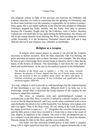 Chapter Nine126
this religious schism in light of the previous one between the Orthodox and
Catholic churches, we come to conclusion that the splitting of Christianity into
its three main branches over the centuries is responsible for its failure to protect.
Once again, this is not stated explicitly in the film but only alluded to: Orthodox
Christians stopped the Turks initially, but the Turks were able to advance
because the Crusades, fought only by the Catholics, were a failure. Because
Catholicism will itself split in two again during the Reformation, the church will
fail in preventing Dracula from entering the West, from invading the Christian
world. Ironically, it is the breakaway Protestant branch that will put a stop
Dracula, but not in any religious way, orthodox or unorthodox.
Religion as a weapon
If religion alone cannot protect us, maybe it can provide the weapons
necessary to defend ourselves. Here the film, especially with Van Helsing, the
great specialist on matters such as these, becomes over-wrought. The first thing
he tries to get is knowledge from various books in libraries, and it is here that he
learns of the history of Dracula. This knowledge is tied from the very start to
black and morbid humor. As he says to his medical students in the Netherlands:
The diseases of the blood, such as syphilis [. . .]. The very name, venereal
diseases, the diseases of Venus, imputes that they are of divine origin and that
they are involved in that sex problem about which the ethics and ideals of
Christian civilization are concerned. In fact civilization and syphilization have
advanced together. (BSD 88)
In a way, religion is said to provide us with knowledge, but the implementation
of that knowledge is not very religious. Religion itself is no help, nor is its
knowledge, except when it describes the living customs of the vampire for the
hunters to adapt their methods.
The cross as religious icon and epistemological weapon is
contradictory in the film. Here, a crucifix is melted by a female vampire, a cross
is set on fire by Dracula himself, and Lucy recoils when confronted with a cross
and obediently lies down in her coffin berated by Van Helsing, who repeats over
and over again: “This is the Holy Cross. We are strong in the Lord, his power,
his might. Lord God is upon us [. . .].”6
Altogether the cross has limited power,
and the little power it does have invested in it from time to time is the result of
fear, disgust, or repulsion in the vampire. The cross is thus not dangerous per se
in a vampire’s eyes, but rather a provocation, an obscenity. To show his distaste,
Dracula stamps his foot on the floor, and the cross catches fire.
The wafer, too, has extremely limited power. It only marks a vampiric
being with a slight superficial burn that is used by Coppola dramatically in the
 