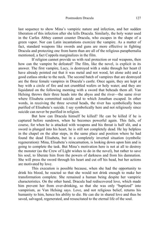 Postmodern Dracula 127
last sequence to show Mina’s vampiric nature and infection, and her sudden
liberation of this infection after she kills Dracula. Similarly, the holy water used
in the Carfax Abbey cannot counter Dracula, who escapes in the shape of a
green vapor. Nor can Latin incantations exorcize the vampire. As a matter of
fact, standard weapons like swords and guns are more effective in fighting
Dracula and protecting one from harm than are all of the religious paraphernalia
mentioned, a fact Coppola marginalizes in the film.
If religion cannot provide us with real protection or real weapons, then
how can the vampire be defeated? The film, like the novel, is explicit in its
answer. The first vampire, Lucy, is destroyed with a stake through her heart (I
have already pointed out that it was metal and not wood, let alone ash) and a
good cutlass stroke to the neck. The second batch of vampires that are destroyed
are the three female vampires in Dracula’s castle. Once again, they are kept at
bay with a circle of fire and not crumbled wafers or holy water; and they are
liquidated on the following morning with a sword that beheads them all. Van
Helsing throws their three heads into the abyss and the river—the same river
where Elisabeta committed suicide and to which Jonathan escaped. In other
words, in receiving the three severed heads, the river has symbolically been
purified of Elisabeta’s suicide. I say symbolically here and not religiously since
suicide can never be purified in religion.
But how can Dracula himself be killed? He can be killed if he is
captured before sundown, when he becomes powerful again. This fails, of
course, for when he is attacked with weapons and his throat is half slit, and a
sword is plunged into his heart, he is still not completely dead. He lay helpless
in the chapel on the altar steps, in the same place and position where he had
found the dead Elisabeta, but in a completely inverted situation (symbolic
regeneration): Mina, Elisabeta’s reincarnation, is looking down upon him and is
going to complete the task. But Mina’s motivation here is not at all to destroy
the monster (as the Crew of Light wishes to do in the novel), but rather to save
his soul, to liberate him from the powers of darkness and from his damnation.
She will press the sword through his heart and cut off his head, but her actions
are motivated by love.
This execution is possible because, when she had the opportunity to
drink his blood, he reacted so that she would not drink enough to make her
transformation complete. She remained a human being despite her vampiric
characteristics. On the other hand, Dracula had rediscovered love, which made
him prevent her from over-drinking, so that she was only “baptized” into
vampirism, as Van Helsing says. Love, and not religious belief, returns his
humanity to him, hence his ability to die. He can die in shared love and thus be
saved, salvaged, regenerated, and resuscitated to the eternal life of the soul.
 