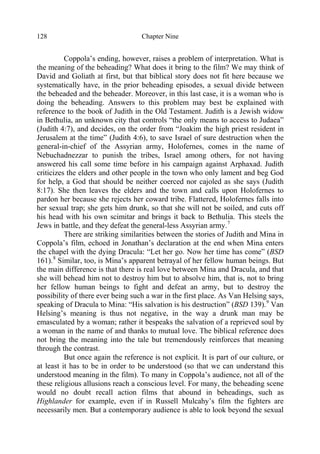 Chapter Nine128
Coppola’s ending, however, raises a problem of interpretation. What is
the meaning of the beheading? What does it bring to the film? We may think of
David and Goliath at first, but that biblical story does not fit here because we
systematically have, in the prior beheading episodes, a sexual divide between
the beheaded and the beheader. Moreover, in this last case, it is a woman who is
doing the beheading. Answers to this problem may best be explained with
reference to the book of Judith in the Old Testament. Judith is a Jewish widow
in Bethulia, an unknown city that controls “the only means to access to Judaea”
(Judith 4:7), and decides, on the order from “Joakim the high priest resident in
Jerusalem at the time” (Judith 4:6), to save Israel of sure destruction when the
general-in-chief of the Assyrian army, Holofernes, comes in the name of
Nebuchadnezzar to punish the tribes, Israel among others, for not having
answered his call some time before in his campaign against Arphaxad. Judith
criticizes the elders and other people in the town who only lament and beg God
for help, a God that should be neither coerced nor cajoled as she says (Judith
8:17). She then leaves the elders and the town and calls upon Holofernes to
pardon her because she rejects her coward tribe. Flattered, Holofernes falls into
her sexual trap; she gets him drunk, so that she will not be soiled, and cuts off
his head with his own scimitar and brings it back to Bethulia. This steels the
Jews in battle, and they defeat the general-less Assyrian army.7
There are striking similarities between the stories of Judith and Mina in
Coppola’s film, echoed in Jonathan’s declaration at the end when Mina enters
the chapel with the dying Dracula: “Let her go. Now her time has come” (BSD
161).8
Similar, too, is Mina’s apparent betrayal of her fellow human beings. But
the main difference is that there is real love between Mina and Dracula, and that
she will behead him not to destroy him but to absolve him, that is, not to bring
her fellow human beings to fight and defeat an army, but to destroy the
possibility of there ever being such a war in the first place. As Van Helsing says,
speaking of Dracula to Mina: “His salvation is his destruction” (BSD 139).9
Van
Helsing’s meaning is thus not negative, in the way a drunk man may be
emasculated by a woman; rather it bespeaks the salvation of a reprieved soul by
a woman in the name of and thanks to mutual love. The biblical reference does
not bring the meaning into the tale but tremendously reinforces that meaning
through the contrast.
But once again the reference is not explicit. It is part of our culture, or
at least it has to be in order to be understood (so that we can understand this
understood meaning in the film). To many in Coppola’s audience, not all of the
these religious allusions reach a conscious level. For many, the beheading scene
would no doubt recall action films that abound in beheadings, such as
Highlander for example, even if in Russell Mulcahy’s film the fighters are
necessarily men. But a contemporary audience is able to look beyond the sexual
 