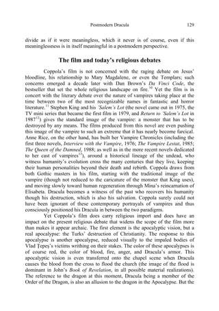 Postmodern Dracula 129
divide as if it were meaningless, which it never is of course, even if this
meaninglessness is in itself meaningful in a postmodern perspective.
The film and today’s religious debates
Coppola’s film is not concerned with the raging debate on Jesus’
bloodline, his relationship to Mary Magdalene, or even the Templars; such
concerns emerged a decade later with Dan Brown’s Da Vinci Code, the
bestseller that set the whole religious landscape on fire.10
Yet the film is in
concert with the literary debate over the nature of vampires taking place at the
time between two of the most recognizable names in fantastic and horror
literature.11
Stephen King and his ’Salem’s Lot (the novel came out in 1975, the
TV mini series that became the first film in 1979, and Return to ’Salem’s Lot in
198712
) gives the standard image of the vampire: a monster that has to be
destroyed by any means. The films produced from this novel are even pushing
this image of the vampire to such an extreme that it has nearly become farcical.
Anne Rice, on the other hand, has built her Vampire Chronicles (including the
first three novels, Interview with the Vampire, 1976; The Vampire Lestat, 1985;
The Queen of the Damned, 1988; as well as in the more recent novels dedicated
to her cast of vampires13
), around a historical lineage of the undead, who
witness humanity’s evolution cross the many centuries that they live, keeping
their human personalities beyond their death and rebirth. Coppola draws from
both Gothic masters in his film, starting with the traditional image of the
vampire (though not reduced to the caricature of the monster that King uses),
and moving slowly toward human regeneration through Mina’s reincarnation of
Elisabeta. Dracula becomes a witness of the past who recovers his humanity
though his destruction, which is also his salvation. Coppola surely could not
have been ignorant of these contemporary portrayals of vampires and thus
consciously positioned his Dracula in between the two paradigms.
Yet Coppola’s film does carry religious import and does have an
impact on the present religious debate that widens the scope of the film more
than makes it appear archaic. The first element is the apocalyptic vision, but a
real apocalypse: the Turks’ destruction of Christianity. The response to this
apocalypse is another apocalypse, reduced visually to the impaled bodies of
Vlad Ţepeş’s victims writhing on their stakes. The color of these apocalypses is
of course red, the color of blood, fire, anger, and Dracula’s armor. This
apocalyptic vision is even transferred onto the chapel scene when Dracula
causes the blood from the cross to flood the church (the image of the flood is
dominant in John’s Book of Revelation, in all possible material realizations).
The reference to the dragon at this moment, Dracula being a member of the
Order of the Dragon, is also an allusion to the dragon in the Apocalypse. But the
 