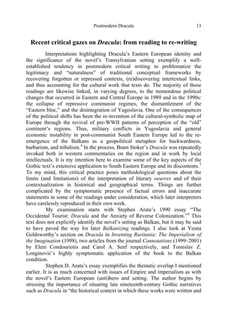 Postmodern Dracula 13
Recent critical gazes on Dracula: from reading to re-writing
Interpretations highlighting Dracula’s Eastern European identity and
the significance of the novel’s Transylvanian setting exemplify a well-
established tendency in postmodern critical writing to problematize the
legitimacy and “naturalness” of traditional conceptual frameworks by
recovering forgotten or repressed contexts, (re)discovering intertextual links,
and thus accounting for the cultural work that texts do. The majority of those
readings are likewise linked, in varying degrees, to the tremendous political
changes that occurred in Eastern and Central Europe in 1989 and in the 1990s:
the collapse of repressive communist regimes, the dismantlement of the
“Eastern bloc,” and the disintegration of Yugoslavia. One of the consequences
of the political shifts has been the re-invention of the cultural-symbolic map of
Europe through the revival of pre-WWII patterns of perception of the “old”
continent’s regions. Thus, military conflicts in Yugoslavia and general
economic instability in post-communist South Eastern Europe led to the re-
emergence of the Balkans as a geopolitical metaphor for backwardness,
barbarism, and tribalism.4
In the process, Bram Stoker’s Dracula was repeatedly
invoked both in western commentaries on the region and in work by local
intellectuals. It is my intention here to examine some of the key aspects of the
Gothic text’s extensive application to South Eastern Europe and its discontents.5
To my mind, this critical practice poses methodological questions about the
limits (and limitations) of the interpretation of literary oeuvres and of their
contextualization in historical and geographical terms. Things are further
complicated by the symptomatic presence of factual errors and inaccurate
statements in some of the readings under consideration, which later interpreters
have carelessly reproduced in their own work.
My examination starts with Stephen Arata’s 1990 essay “The
Occidental Tourist: Dracula and the Anxiety of Reverse Colonization.”6
This
text does not explicitly identify the novel’s setting as Balkan, but it may be said
to have paved the way for later Balkanizing readings. I also look at Vesna
Goldsworthy’s section on Dracula in Inventing Ruritania: The Imperialism of
the Imagination (1998), two articles from the journal Connotations (1999–2001)
by Eleni Condouriotis and Carol A. Senf respectively, and Tomislav Z.
Longinović’s highly symptomatic application of the book to the Balkan
condition.
Stephen D. Arata’s essay exemplifies the thematic overlap I mentioned
earlier. It is as much concerned with issues of Empire and imperialism as with
the novel’s Eastern European (anti)hero and setting. The author begins by
stressing the importance of situating late nineteenth-century Gothic narratives
such as Dracula in “the historical context in which these works were written and
 