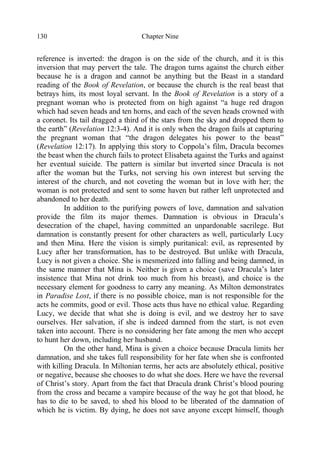 Chapter Nine130
reference is inverted: the dragon is on the side of the church, and it is this
inversion that may pervert the tale. The dragon turns against the church either
because he is a dragon and cannot be anything but the Beast in a standard
reading of the Book of Revelation, or because the church is the real beast that
betrays him, its most loyal servant. In the Book of Revelation is a story of a
pregnant woman who is protected from on high against “a huge red dragon
which had seven heads and ten horns, and each of the seven heads crowned with
a coronet. Its tail dragged a third of the stars from the sky and dropped them to
the earth” (Revelation 12:3-4). And it is only when the dragon fails at capturing
the pregnant woman that “the dragon delegates his power to the beast”
(Revelation 12:17). In applying this story to Coppola’s film, Dracula becomes
the beast when the church fails to protect Elisabeta against the Turks and against
her eventual suicide. The pattern is similar but inverted since Dracula is not
after the woman but the Turks, not serving his own interest but serving the
interest of the church, and not coveting the woman but in love with her; the
woman is not protected and sent to some haven but rather left unprotected and
abandoned to her death.
In addition to the purifying powers of love, damnation and salvation
provide the film its major themes. Damnation is obvious in Dracula’s
desecration of the chapel, having committed an unpardonable sacrilege. But
damnation is constantly present for other characters as well, particularly Lucy
and then Mina. Here the vision is simply puritanical: evil, as represented by
Lucy after her transformation, has to be destroyed. But unlike with Dracula,
Lucy is not given a choice. She is mesmerized into falling and being damned, in
the same manner that Mina is. Neither is given a choice (save Dracula’s later
insistence that Mina not drink too much from his breast), and choice is the
necessary element for goodness to carry any meaning. As Milton demonstrates
in Paradise Lost, if there is no possible choice, man is not responsible for the
acts he commits, good or evil. Those acts thus have no ethical value. Regarding
Lucy, we decide that what she is doing is evil, and we destroy her to save
ourselves. Her salvation, if she is indeed damned from the start, is not even
taken into account. There is no considering her fate among the men who accept
to hunt her down, including her husband.
On the other hand, Mina is given a choice because Dracula limits her
damnation, and she takes full responsibility for her fate when she is confronted
with killing Dracula. In Miltonian terms, her acts are absolutely ethical, positive
or negative, because she chooses to do what she does. Here we have the reversal
of Christ’s story. Apart from the fact that Dracula drank Christ’s blood pouring
from the cross and became a vampire because of the way he got that blood, he
has to die to be saved, to shed his blood to be liberated of the damnation of
which he is victim. By dying, he does not save anyone except himself, though
 