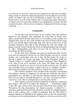Postmodern Dracula 131
we could say he saves the world from the damnation he represents for human
beings, which would be the traditional puritanical view that deprives man of free
choice. On Mina’s side, she has to kill Dracula in order to save him, to save
herself, and to save the world. Christ’s fate is inverted once again. Salvation is
no longer a story of a man who is killed to save mankind but a woman who kills
to protect humanity. This inversion is Coppola’s fundamental Christian message
in the film.
Conclusion
On one side is the Lamb, Christ. He is a willing victim who sacrifices
himself to save humanity from damnation. By being shed, his blood saves
others, and the blood rite that comes from it is to remind us of his sacrifice. On
Judgment Day, however, the Lamb will kill in the name of God to rid the world
of sin, evil, and the Beast and enable those who can be saved to live in the
messianic Jerusalem. The Lamb is thus delivering fire, hail, rain, floods, and
plagues onto the world to destroy the whole of sinning humanity and to preserve
its saints. Distinguishing good from evil can only be achieved in death,
according to the Pauline doctrine.
On the other side is Dracula, who cannot be understood alone. He has
to be taken in connection with his love for Mina-Elisabeta. He starts as a blood
shedder, and a particularly cruel one at that. He then makes the choice to
become a monster out of spite and anger, what Mary Magdalene would call
“foolish wisdom” or “wrathful wisdom” (Gospel according to Mary Magdalene
8:19). Then he has to be sacrificed to be saved. His blood saves him and
eventually the one he loves since he will not be able to destroy her. His death
saves humanity of his own menace. In other words, he is a complete Antichrist.
When Dracula is finally saved, there will be no need for his second coming.
This Christian metaphor of the salvation of the Antichrist is punctuated
with religious elements to emphasize the idea that the Antichrist can only be
countered by love, and there we reach the real Christian meaning of Coppola’s
film. Evil can only be reformed through love: not Jesus’ universal love, but a
sexual love, even if the two protagonists are now beyond sexuality.
Was Coppola conscious of all this complexity of meaning in producing
Bram Stoker’s Dracula? If we follow the “Making of . . .” documentary added
to the 1994 video version of the film and later to the DVD, then certainly not.
Throughout the long documentary the religious question is reduced to a
minimum. Apart from Dracula being referred to as the Devil or Mephistopheles,
there is little evidence (save a couple of quotations from the film itself) to
suggest Coppola was forthright in his religious intent. In fact, the documentary
concentrates on the working methods of Coppola as a director more than on the
 