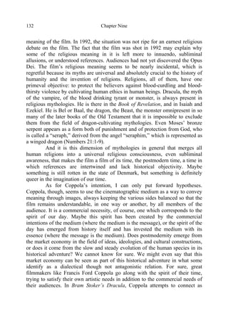 Chapter Nine132
meaning of the film. In 1992, the situation was not ripe for an earnest religious
debate on the film. The fact that the film was shot in 1992 may explain why
some of the religious meaning in it is left more to innuendo, subliminal
allusions, or understood references. Audiences had not yet discovered the Opus
Dei. The film’s religious meaning seems to be nearly incidental, which is
regretful because its myths are universal and absolutely crucial to the history of
humanity and the invention of religions. Religions, all of them, have one
primeval objective: to protect the believers against blood-curdling and blood-
thirsty violence by cultivating human ethics in human beings. Dracula, the myth
of the vampire, of the blood drinking tyrant or monster, is always present in
religious mythologies. He is there in the Book of Revelation, and in Isaiah and
Ezekiel. He is Bel or Baal, the dragon, the Beast, the monster omnipresent in so
many of the later books of the Old Testament that it is impossible to exclude
them from the field of dragon-cultivating mythologies. Even Moses’ bronze
serpent appears as a form both of punishment and of protection from God, who
is called a “seraph,” derived from the angel “seraphim,” which is represented as
a winged dragon (Numbers 21:1-9).
And it is this dimension of mythologies in general that merges all
human religions into a universal religious consciousness, even subliminal
awareness, that makes the film a film of its time, the postmodern time, a time in
which references are intertwined and lack historical objectivity. Maybe
something is still rotten in the state of Denmark, but something is definitely
queer in the imagination of our time.
As for Coppola’s intention, I can only put forward hypotheses.
Coppola, though, seems to use the cinematographic medium as a way to convey
meaning through images, always keeping the various sides balanced so that the
film remains understandable, in one way or another, by all members of the
audience. It is a commercial necessity, of course, one which corresponds to the
spirit of our day. Maybe this spirit has been created by the commercial
intentions of the medium (where the medium is the message), or the spirit of the
day has emerged from history itself and has invested the medium with its
essence (where the message is the medium). Does postmodernity emerge from
the market economy in the field of ideas, ideologies, and cultural constructions,
or does it come from the slow and steady evolution of the human species in its
historical adventure? We cannot know for sure. We might even say that this
market economy can be seen as part of this historical adventure in what some
identify as a dialectical though not antagonistic relation. For sure, great
filmmakers like Francis Ford Coppola go along with the spirit of their time,
trying to satisfy their own artistic needs in addition to the commercial needs of
their audiences. In Bram Stoker’s Dracula, Coppola attempts to connect as
 