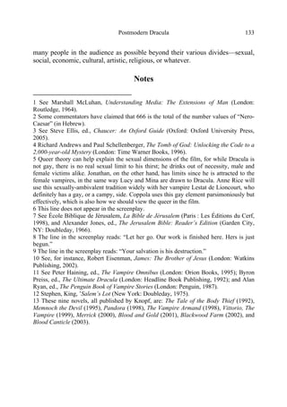 Postmodern Dracula 133
many people in the audience as possible beyond their various divides—sexual,
social, economic, cultural, artistic, religious, or whatever.
Notes
1 See Marshall McLuhan, Understanding Media: The Extensions of Man (London:
Routledge, 1964).
2 Some commentators have claimed that 666 is the total of the number values of “Nero-
Caesar” (in Hebrew).
3 See Steve Ellis, ed., Chaucer: An Oxford Guide (Oxford: Oxford University Press,
2005).
4 Richard Andrews and Paul Schellenberger, The Tomb of God: Unlocking the Code to a
2,000-year-old Mystery (London: Time Warner Books, 1996).
5 Queer theory can help explain the sexual dimensions of the film, for while Dracula is
not gay, there is no real sexual limit to his thirst; he drinks out of necessity, male and
female victims alike. Jonathan, on the other hand, has limits since he is attracted to the
female vampires, in the same way Lucy and Mina are drawn to Dracula. Anne Rice will
use this sexually-ambivalent tradition widely with her vampire Lestat de Lioncourt, who
definitely has a gay, or a campy, side. Coppola uses this gay element parsimoniously but
effectively, which is also how we should view the queer in the film.
6 This line does not appear in the screenplay.
7 See École Biblique de Jérusalem, La Bible de Jérusalem (Paris : Les Éditions du Cerf,
1998), and Alexander Jones, ed., The Jerusalem Bible: Reader’s Edition (Garden City,
NY: Doubleday, 1966).
8 The line in the screenplay reads: “Let her go. Our work is finished here. Hers is just
begun.”
9 The line in the screenplay reads: “Your salvation is his destruction.”
10 See, for instance, Robert Eisenman, James: The Brother of Jesus (London: Watkins
Publishing, 2002).
11 See Peter Haining, ed., The Vampire Omnibus (London: Orion Books, 1995); Byron
Preiss, ed., The Ultimate Dracula (London: Headline Book Publishing, 1992); and Alan
Ryan, ed., The Penguin Book of Vampire Stories (London: Penguin, 1987).
12 Stephen, King, ’Salem’s Lot (New York: Doubleday, 1975).
13 These nine novels, all published by Knopf, are: The Tale of the Body Thief (1992),
Memnoch the Devil (1995), Pandora (1998), The Vampire Armand (1998), Vittorio, The
Vampire (1999), Merrick (2000), Blood and Gold (2001), Blackwood Farm (2002), and
Blood Canticle (2003).
 