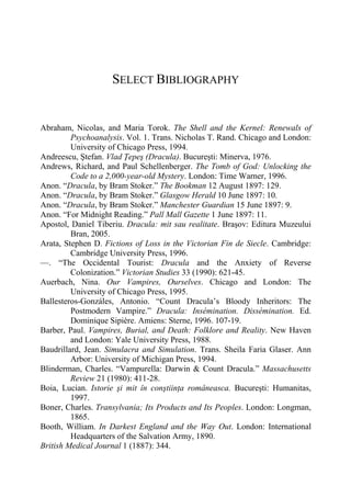 SELECT BIBLIOGRAPHY
Abraham, Nicolas, and Maria Torok. The Shell and the Kernel: Renewals of
Psychoanalysis. Vol. 1. Trans. Nicholas T. Rand. Chicago and London:
University of Chicago Press, 1994.
Andreescu, Ştefan. Vlad Ţepeş (Dracula). Bucureşti: Minerva, 1976.
Andrews, Richard, and Paul Schellenberger. The Tomb of God: Unlocking the
Code to a 2,000-year-old Mystery. London: Time Warner, 1996.
Anon. “Dracula, by Bram Stoker.” The Bookman 12 August 1897: 129.
Anon. “Dracula, by Bram Stoker.” Glasgow Herald 10 June 1897: 10.
Anon. “Dracula, by Bram Stoker.” Manchester Guardian 15 June 1897: 9.
Anon. “For Midnight Reading.” Pall Mall Gazette 1 June 1897: 11.
Apostol, Daniel Tiberiu. Dracula: mit sau realitate. Braşov: Editura Muzeului
Bran, 2005.
Arata, Stephen D. Fictions of Loss in the Victorian Fin de Siecle. Cambridge:
Cambridge University Press, 1996.
—. “The Occidental Tourist: Dracula and the Anxiety of Reverse
Colonization.” Victorian Studies 33 (1990): 621-45.
Auerbach, Nina. Our Vampires, Ourselves. Chicago and London: The
University of Chicago Press, 1995.
Ballesteros-Gonzáles, Antonio. “Count Dracula’s Bloody Inheritors: The
Postmodern Vampire.” Dracula: Insémination. Dissémination. Ed.
Dominique Sipière. Amiens: Sterne, 1996. 107-19.
Barber, Paul. Vampires, Burial, and Death: Folklore and Reality. New Haven
and London: Yale University Press, 1988.
Baudrillard, Jean. Simulacra and Simulation. Trans. Sheila Faria Glaser. Ann
Arbor: University of Michigan Press, 1994.
Blinderman, Charles. “Vampurella: Darwin & Count Dracula.” Massachusetts
Review 21 (1980): 411-28.
Boia, Lucian. Istorie şi mit în conştiinţa româneasca. Bucureşti: Humanitas,
1997.
Boner, Charles. Transylvania; Its Products and Its Peoples. London: Longman,
1865.
Booth, William. In Darkest England and the Way Out. London: International
Headquarters of the Salvation Army, 1890.
British Medical Journal 1 (1887): 344.
 
