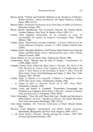 Postmodern Dracula 135
Brown, Keith. “Villains and Symbolic Pollution in the Narratives of Nations.”
Balkan Identities: Nation and Memory. Ed. Maria Todorova. London:
Hurst, 2004. 233-52.
Buican, Denis. Avatarurile lui Dracula; de la Vlad Ţepeş la Stalin şi Ceausescu.
Bucureşti: Scripta, 1993.
Byron, Glennis. Introduction. New Casebooks: Dracula. Ed. Glennis Byron.
London: Palgrave; New York: St. Martin’s Press, 1999. 1-21.
Calmet, Dom Augustin. Dissertation sur les revenants en corps, les
excommuniés, les oupires ou vampires, brucolaques. Paris : Jérôme
Million, 1986.
Cantlie, James. Degeneration amongst Londoners: A Lecture Delivered at the
Parkes Museum of Hygiene, January 27, 1885. London: Field & Tuer,
[1885].
Cârţana, Iulian, Gheorghe Dondorici, Emil Poama, Elena Emilia Lica, Octavian
Oşanu, and Relu Stoica. Istorie: Manual pentru clasa a XII a. Piteşti:
Editura Carminis, 2000.
Chion, Michel. La voix au cinéma. Paris : Éditions de l’Étoile, 1984.
Condouriotis, Eleni. “Dracula and the Idea of Europe.” Conntotations 9.2
(1999–2000): 143-59.
Coppola, Francis Ford. Afterword. Bram Stoker’s Dracula: The Novel of the
Film Directed by Francis Ford Coppola; By Fred Saberhagen and
James V. Hart; Based on the Screenplay by James V. Hart; From the
Bram Stoker Novel. Fred Saberhagen and James V. Hart. New York:
Penguin, 1992. 299-301.
Corbin, Alain. Le Miasme et la Jonquille: L’Odorat et l’Imaginaire social,
XVIIIe
-XIXe
siècles. Paris : Flammarion, Champs, 1986.
—. Le Temps, le désir et l’horreur: Essais sur le XIXe
siècle. Paris :
Flammarion, Champs, 1998.
Corbin, Carol, and Robert A. Campbell. “Postmodern Iconography and
Perspective in Coppola’s Bram Stoker’s Dracula.” Journal of Popular
Film and Television 27.2 (Summer 1999): 40-48.
Craft, Christopher. “‘Kiss Me with Those Red Lips’: Gender and Inversion in
Bram Stoker’s Dracula.” Speaking of Gender. Ed. Elaine Showalter.
New York and London: Routledge, 1989. 216-42.
Curl, James Stephens. The Victorian Celebration of Death. Stroud: Sutton,
2001.
Davison, Carol Margaret. Anti-Semitism and British Gothic Literature.
Houndmills, Basingstoke, and New York: Palgrave, 2004. 120-27.
—., ed. Bram Stoker’s Dracula: Sucking through the Century, 1897–1997.
Toronto and Oxford: Dondurn, 1997.
 