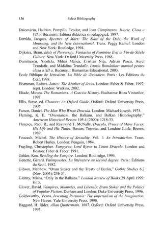 Select Bibliography136
Daicoviciu, Hadrian, Pompiliu Teodor, and Ioan Câmpineanu. Istorie. Clasa a
VII a. Bucureşti: Editura didactica şi pedagogică, 1997.
Derrida, Jacques. Spectres of Marx: The State of the Debt, the Work of
Mourning, and the New International. Trans. Peggy Kamuf. London
and New York: Routledge, 1994.
Dijkstra, Bram. Idols of Perversity: Fantasies of Feminine Evil in Fin-de-Siècle
Culture. New York: Oxford University Press, 1988.
Dumitrescu, Nicoleta, Mihai Manea, Cristian Niţa, Adrian Pascu, Aurel
Trandafir, and Mădălina Trandafir. Istoria Românilor: manual pentru
clasa a XII a. Bucureşti: Humanitas Educaţional, 2003.
École Biblique de Jérusalem. La Bible de Jérusalem. Paris : Les Éditions du
Cerf, 1998.
Eisenman, Robert. James: The Brother of Jesus. London: Faber & Faber, 1997;
reprt. London: Watkins, 2002.
Eliade, Mircea. The Romanians: A Concise History. Bucharest: Roza Vinturilor,
1997.
Ellis, Steve, ed. Chaucer: An Oxford Guide. Oxford: Oxford University Press,
2005.
Farson, Daniel. The Man Who Wrote Dracula. London: Michael Joseph, 1975.
Fleming, K. E. “Orientalism, the Balkans, and Balkan Historiography.”
American Historical Review 105.4 (2000): 1218-33.
Florescu, Radu R., and Raymond T. McNally. Dracula, Prince of Many Faces:
His Life and His Times. Boston, Toronto, and London: Little, Brown,
1989.
Foucault, Michel. The History of Sexuality. Vol. 1: An Introduction. Trans.
Robert Hurley. London: Penguin, 1984.
Frayling, Christopher. Vampyres: Lord Byron to Count Dracula. London and
Boston: Faber & Faber, 1991.
Gelder, Ken. Reading the Vampire. London: Routledge, 1994.
Genette, Gérard. Palimpsestes: La littérature au second degree. Paris : Éditions
du Seuil, 1982.
Gibson, Matthew. “Bram Stoker and the Treaty of Berlin,” Gothic Studies 6.2
(Nov. 2004): 236-51.
Glenny, Misha. “Only in the Balkans.” London Review of Books 29 April 1999:
8-13.
Glover, David. Vampires, Mummies, and Liberals: Bram Stoker and the Politics
of Popular Fiction. Durham and London: Duke University Press, 1996.
Goldsworthy, Vesna. Inventing Ruritania: The Imperialism of the Imagination.
New Haven: Yale University Press, 1998.
Haggard, H. Rider. Allan Quatermain. 1887. Oxford: Oxford University Press,
1995.
 