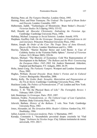 Postmodern Dracula 137
Haining, Peter, ed. The Vampire Omnibus. London: Orion, 1995.
Haining, Peter, and Peter Tremayne. The Undead: The Legend of Bram Stoker
and Dracula. London: Constable, 1997.
Halberstam, Judith. “Technologies of Monstrosity: Bram Stoker’s Dracula.”
Victorian Studies 36.3 (Spring 1993): 333-52.
Hall, Donald, ed. Muscular Christianity: Embodying the Victorian Age.
Cambridge: Cambridge University Press, 1994.
Halliday, Michael. Language as Social Semiotic. London: Arnold, 1978.
Harpham, Geoffrey Galt. On the Grotesque: Strategies of Contradiction in Art
and Literature. Princeton: Princeton University Press, 1982.
Hatton, Joseph. By Order of the Czar. The Tragic Story of Anna Klostock,
Queen of the Ghetto. London: Hutchinson and Co., 1890.
Hawley, Michelle. “Harriet Beecher Stowe and Lord Byron: A Case of
Celebrity Justice in the Victorian Public Sphere.” Journal of Victorian
Culture 10.2 (Winter 2005): 229-56.
Haynes, Michael. “The Rhetoric of Economics: Cold War Representation of
Development in the Balkans.” The Balkans and the West: Constructing
the European Other, 1945–2003. Ed. Andrew Hammond. Aldershot,
England and Burlington, VT: Ashgate, 2004. 26-39.
Holte, James Craig. The Fantastic Vampire. Westport and London: Greenwood
Press, 2002.
Hughes, William. Beyond Dracula: Bram Stoker’s Fiction and its Cultural
Context. Basingstoke: Macmillan, 2000.
Hurley, Kelly. The Gothic Body: Sexuality, Materialism and Degeneration at
the Fin de Siècle. Cambridge: Cambridge University Press, 1996.
Hutcheon Linda. The Politics of Postmodernism. 2nd
ed. London and New York:
Routledge, 2002.
Huxley, T. H. “On the Physical Basis of Life.” The Fortnightly Review 1
February 1869: 129-45.
Iehl, Dominique. Le Grotesque. Paris : PUF, 1997.
Jameson, Fredric. Postmodernism, or, The Cultural Logic of Late Capitalism.
Durham: Duke University Press, 1991.
Jelavich, Barbara. History of the Balkans. 2 vols. New York: Cambridge
University Press, 1983.
Jones, Alexander, ed. The Jerusalem Bible, Reader’s Edition. Garden City, NY:
Doubleday, 1966.
Jullier, Laurent. L’écran post-moderne. Paris : L’Harmattan, 1997.
Karadja, Constantin I. “Incunabulele povestind despre cruzimile lui Vlad
Ţepeş.” Închinare lui Nicolae Iorga. Cluj: Editura institutului de istorie
universală, 1931. 202-7.
 
