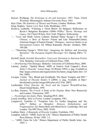 Select Bibliography138
Kayser, Wolfgang. The Grotesque in Art and Literature. 1957. Trans. Ulrich
Weisstein. Bloomington: Indiana University Press, 1963.
Keir, Elam. The Semiotics of Theatre and Drama. London: Methuen, 1980.
King, Stephen. ’Salem’s Lot. New York: Doubleday, 1975.
Kostova, Ludmilla. “Claiming a ‘Great Briton’ for Bulgaria: Reflections on
Byron’s Bulgarian Reception (1880s–1920s).” Byron: Heritage and
Legacy. Ed. Cheryl Wilson. New York: Palgrave, forthcoming.
—. “Love and Death Across Cultures: Richard Henry Savage’s In the Old
Chateau, a Story of Russian Poland and Late Nineteenth-Century
American Images of Eastern Europe.” Dialogues: American Studies in an
International Context. Ed. Milena Katzarska. Plovdiv: Zombori, 2002.
199-206.
—. “Theorising Europe’s ‘Wild East’: Imagining the Balkans and Inventing
Ruritania.” The European English Messenger 10.1 (Spring 2001): 71-
73.
Kozloff, Sarah. Invisible Storytellers: Voice-over Narration in American Fiction
Film. Berkeley: University of California Press, 1988.
—. Overhearing Film Dialogue. Berkeley: University of California Press, 2000.
Latman, Audrey. “Spilled Blood: AIDS in Francis Ford Coppola’s Bram
Stoker’s Dracula.” Latent Image 10 (Winter 1993): n. pag. Available at
http://pages.emerson.edu/organizations/fas/latent_image/index.htm (15
Oct. 2006).
Lavigne, Carlen. “Sex, Blood and (Un)Death: The Queer Vampire and HIV.”
Journal of Dracula Studies 6 (2004): n. pag. Available at http://
blooferland.com/drc/images/06Carlen.rtf (2 Feb. 2007).
Leatherdale, Clive. Dracula: the Novel and the Legend. Westcliff-on-Sea:
Desert Island Books, 1995.
Le Bon, Gustave. The Crowd: A Study of the Popular Mind. New Brunswick
and London: Transaction, 1997.
—. Psychologie des foules. Paris : Quadrige/PUF, 2002.
Leech, Goeffrey. Style in Fiction. London: Longman, 1981.
Longinović, Tomislav Z. “Vampires Like Us: Gothic Imaginary and ‘the
serbs.’” Balkan as Metaphor: Between Globalization and
Fragmentation. Ed. Dušan Belić and Obrad Savić. Cambridge, MA and
London: The MIT Press, 2002. 39-60.
Ludlam, Harry. A Biography of Dracula. London: Foulsham, 1962.
Lumpkin, John R. “AIDS: Facts for Life.” Illinois Department of Public Health
Press Release, 30 Oct. 1992: 1-2.
—. “AIDS: Facts for Life,” Illinois Department of Public Health letter, Jan.
1993: 1.
 