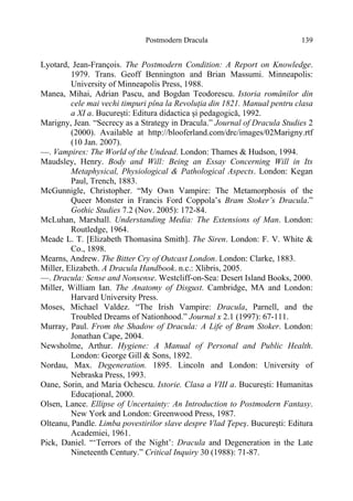 Postmodern Dracula 139
Lyotard, Jean-François. The Postmodern Condition: A Report on Knowledge.
1979. Trans. Geoff Bennington and Brian Massumi. Minneapolis:
University of Minneapolis Press, 1988.
Manea, Mihai, Adrian Pascu, and Bogdan Teodorescu. Istoria românilor din
cele mai vechi timpuri pîna la Revoluţia din 1821. Manual pentru clasa
a XI a. Bucureşti: Editura didactica şi pedagogică, 1992.
Marigny, Jean. “Secrecy as a Strategy in Dracula.” Journal of Dracula Studies 2
(2000). Available at http://blooferland.com/drc/images/02Marigny.rtf
(10 Jan. 2007).
—. Vampires: The World of the Undead. London: Thames & Hudson, 1994.
Maudsley, Henry. Body and Will: Being an Essay Concerning Will in Its
Metaphysical, Physiological & Pathological Aspects. London: Kegan
Paul, Trench, 1883.
McGunnigle, Christopher. “My Own Vampire: The Metamorphosis of the
Queer Monster in Francis Ford Coppola’s Bram Stoker’s Dracula.”
Gothic Studies 7.2 (Nov. 2005): 172-84.
McLuhan, Marshall. Understanding Media: The Extensions of Man. London:
Routledge, 1964.
Meade L. T. [Elizabeth Thomasina Smith]. The Siren. London: F. V. White &
Co., 1898.
Mearns, Andrew. The Bitter Cry of Outcast London. London: Clarke, 1883.
Miller, Elizabeth. A Dracula Handbook. n.c.: Xlibris, 2005.
—. Dracula: Sense and Nonsense. Westcliff-on-Sea: Desert Island Books, 2000.
Miller, William Ian. The Anatomy of Disgust. Cambridge, MA and London:
Harvard University Press.
Moses, Michael Valdez. “The Irish Vampire: Dracula, Parnell, and the
Troubled Dreams of Nationhood.” Journal x 2.1 (1997): 67-111.
Murray, Paul. From the Shadow of Dracula: A Life of Bram Stoker. London:
Jonathan Cape, 2004.
Newsholme, Arthur. Hygiene: A Manual of Personal and Public Health.
London: George Gill & Sons, 1892.
Nordau, Max. Degeneration. 1895. Lincoln and London: University of
Nebraska Press, 1993.
Oane, Sorin, and Maria Ochescu. Istorie. Clasa a VIII a. Bucureşti: Humanitas
Educaţional, 2000.
Olsen, Lance. Ellipse of Uncertainty: An Introduction to Postmodern Fantasy.
New York and London: Greenwood Press, 1987.
Olteanu, Pandle. Limba povestirilor slave despre Vlad Ţepeş. Bucureşti: Editura
Academiei, 1961.
Pick, Daniel. “‘Terrors of the Night’: Dracula and Degeneration in the Late
Nineteenth Century.” Critical Inquiry 30 (1988): 71-87.
 