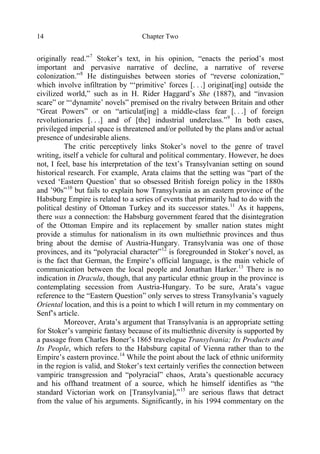 Chapter Two14
originally read.”7
Stoker’s text, in his opinion, “enacts the period’s most
important and pervasive narrative of decline, a narrative of reverse
colonization.”8
He distinguishes between stories of “reverse colonization,”
which involve infiltration by “‘primitive’ forces [. . .] originat[ing] outside the
civilized world,” such as in H. Rider Haggard’s She (1887), and “invasion
scare” or “‘dynamite’ novels” premised on the rivalry between Britain and other
“Great Powers” or on “articulat[ing] a middle-class fear [. . .] of foreign
revolutionaries [. . .] and of [the] industrial underclass.”9
In both cases,
privileged imperial space is threatened and/or polluted by the plans and/or actual
presence of undesirable aliens.
The critic perceptively links Stoker’s novel to the genre of travel
writing, itself a vehicle for cultural and political commentary. However, he does
not, I feel, base his interpretation of the text’s Transylvanian setting on sound
historical research. For example, Arata claims that the setting was “part of the
vexed ‘Eastern Question’ that so obsessed British foreign policy in the 1880s
and ’90s”10
but fails to explain how Transylvania as an eastern province of the
Habsburg Empire is related to a series of events that primarily had to do with the
political destiny of Ottoman Turkey and its successor states.11
As it happens,
there was a connection: the Habsburg government feared that the disintegration
of the Ottoman Empire and its replacement by smaller nation states might
provide a stimulus for nationalism in its own multiethnic provinces and thus
bring about the demise of Austria-Hungary. Transylvania was one of those
provinces, and its “polyracial character”12
is foregrounded in Stoker’s novel, as
is the fact that German, the Empire’s official language, is the main vehicle of
communication between the local people and Jonathan Harker.13
There is no
indication in Dracula, though, that any particular ethnic group in the province is
contemplating secession from Austria-Hungary. To be sure, Arata’s vague
reference to the “Eastern Question” only serves to stress Transylvania’s vaguely
Oriental location, and this is a point to which I will return in my commentary on
Senf’s article.
Moreover, Arata’s argument that Transylvania is an appropriate setting
for Stoker’s vampiric fantasy because of its multiethnic diversity is supported by
a passage from Charles Boner’s 1865 travelogue Transylvania; Its Products and
Its People, which refers to the Habsburg capital of Vienna rather than to the
Empire’s eastern province.14
While the point about the lack of ethnic uniformity
in the region is valid, and Stoker’s text certainly verifies the connection between
vampiric transgression and “polyracial” chaos, Arata’s questionable accuracy
and his offhand treatment of a source, which he himself identifies as “the
standard Victorian work on [Transylvania],”15
are serious flaws that detract
from the value of his arguments. Significantly, in his 1994 commentary on the
 