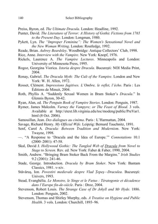 Select Bibliography140
Preiss, Byron, ed. The Ultimate Dracula. London: Headline, 1992.
Punter, David. The Literature of Terror: A History of Gothic Fictions from 1765
to the Present Day. London: Longman, 1980.
Pykett, Lyn. The “Improper Feminine”: The Women's Sensational Novel and
the New Woman Writing. London: Routledge, 1992.
Reade, Brian. Aubrey Beardsley. Woodbridge: Antique Collectors’ Club, 1998.
Rice, Anne. Interview with the Vampire. New York: Knopf, 1976.
Rickels, Laurence A. The Vampire Lectures. Minneapolis and London:
University of Minnesota Press, 1995.
Rogoz, Georgina Viorica. Istoria despre Dracula. Bucureşti: NOI Media Print,
2004.
Ronay, Gabriel. The Dracula Myth: The Cult of the Vampire. London and New
York: W. H. Allen, 1972.
Rosset, Clément. Impressions fugitives. L’Ombre, le reflet, l’écho. Paris : Les
Éditions de Minuit, 2004.
Roth, Phyllis A. “Suddenly Sexual Women in Bram Stoker’s Dracula.” In
Glennis Byron, 30-42.
Ryan, Alan, ed. The Penguin Book of Vampire Stories. London: Penguin, 1987.
Rymer, James Malcolm. Varney the Vampyre; or The Feast of Blood. 3 vols.
Available at http://etext.lib.virginia.edu/toc/modeng/public/PreVar1.
html (8 Oct. 2006).
Samouillan, Jean. Des dialogues au cinéma. Paris : L’Harmattan, 2004.
Savage, Richard Henry. My Official Wife. Leipzig: Bernard Tauchnitz, 1891.
Senf, Carol A. Dracula: Between Tradition and Modernism. New York:
Twayne, 1998.
—. “A Response to ‘Dracula and the Idea of Europe.’” Connotations 10.1
(2000–2001): 47-58.
Skal, David J. Hollywood Gothic: The Tangled Web of Dracula from Novel to
Stage to Screen. Rev. ed. New York: Faber & Faber, 1990, 2004.
Smith, Andrew. “Bringing Bram Stoker Back From the Margins.” Irish Studies
9.2 (2001): 241-46.
Stade, George. Introduction. Dracula by Bram Stoker. New York: Bantam
Classics, 1981. v-xiv.
Stăvăruş, Ion. Povestiri medievale despre Vlad Ţepeş—Draculea. Bucureşti:
Univers, 1993.
Stead, Evanghélia. Le Monstre, le Singe et le Fœtus : Tératogonie et décadence
dans l’Europe fin-de-siècle. Paris : Droz, 2004.
Stevenson, Robert Louis. The Strange Case of Dr Jekyll and Mr Hyde. 1886.
London: Penguin, 2002.
Stevenson, Thomas and Shirley Murphy, eds. A Treatise on Hygiene and Public
Health. 3 vols. London: Churchill, 1893–96.
 