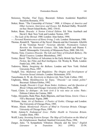 Postmodern Dracula 141
Stoicescu, Nicolae. Vlad Ţepeş. Bucureşti: Editura Academiei Republicii
Socialiste Romania, 1978.
Stoker, Bram. “The Censorship of Fiction.” 1908. A Glimpse of America and
Other Lectures, Interviews and Essays. Ed. Richard Dalby. Westcliff-
on-Sea: Desert Island Books, 2002. 154-61.
Stoker, Bram. Dracula: A Norton Critical Edition. Ed. Nina Auerbach and
David J. Skal. New York and London: Norton, 1997.
—. The Lady of the Shroud. 1908. London: Alan Sutton, 1994.
—. Personal Reminiscences of Henry Irving. 2 vols. London: Heinemann, 1906.
Thomas, Ronald R. “Specters of the Novel: Dracula and the Cinematic Afterlife
of the Victorian Novel.” Victorian Afterlife: Postmodern Culture
Rewrites the Nineteenth Century. Eds. John Kucich and Dianne F.
Sadoff. Minneapolis: University of Minnesota Press, 2000. 288-310.
Thorne, Tony. Countess Dracula: The Life and Times of Elisabeth Báthory, The
Blood Countess. London: Bloomsbury, 1997.
Trotter, David. “The Politics of Adventure in the Early British Spy Novel.” Spy
Fiction, Spy Films and Real Intelligence. Ed. Wesley K. Wark. London:
Frank Cass, 1991. 30-54.
Todorova, Maria. Imagining the Balkans. London and New York: Oxford
University Press, 1997.
Trudgill, Eric. Madonnas and Magdalens: The Origins and Development of
Victorian Sexual Attitudes. London: Heinemann, 1976.
Tunzelmann, G. W. de. Electricity in Modern Life. New York: Collier, 1902.
Ungheanu, Mihai. Răstălmacirea lui Ţepeş. “Dracula”—un roman politic?
Bucureşti: Editura Globus, 1992.
Valente, Joseph. Dracula’s Crypt: Bram Stoker, Irishness, and the Question of
Blood. Urbana and Chicago: University of Illinois Press, 2006.
Vassé, Claire. Le dialogue : du texte écrit à la voix mise en scène. Paris :
Éditions Cahiers du Cinéma, 2003.
Vulpe, Alexandru, Radu Păun, Radu Băjenaru, and Ioan Grosu. Istorie. Clasa a
VIII a Bucureşti: Sigma, 2000.
Williams, Anne. Art of Darkness: A Poetics of Gothic. Chicago and London:
The University of Chicago Press, 1995.
Winter, Alison. Mesmerized: Powers of Mind in Victorian Britain. Chicago:
University of Chicago Press, 1998.
Wohl, Antony S. Endangered Lives: Public Health in Victorian Britain.
London: Dent, 1983.
Wolff, Larry. Inventing Eastern Europe: The Map of Civilization on the Mind of
the Enlightenment. Stanford: Stanford University Press, 1994.
Zanger, Jules. “A Sympathetic Vibration: Dracula and the Jews.” English
Literature in Transition 34.1 (1991): 33-54.
 