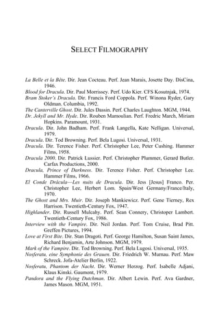 SELECT FILMOGRAPHY
La Belle et la Bête. Dir. Jean Cocteau. Perf. Jean Marais, Josette Day. DisCina,
1946.
Blood for Dracula. Dir. Paul Morrissey. Perf. Udo Kier. CFS Kosutnjak, 1974.
Bram Stoker’s Dracula. Dir. Francis Ford Coppola. Perf. Winona Ryder, Gary
Oldman. Columbia, 1992.
The Canterville Ghost. Dir. Jules Dassin. Perf. Charles Laughton. MGM, 1944.
Dr. Jekyll and Mr. Hyde. Dir. Rouben Mamoulian. Perf. Fredric March, Miriam
Hopkins. Paramount, 1931.
Dracula. Dir. John Badham. Perf. Frank Langella, Kate Nelligan. Universal,
1979.
Dracula. Dir. Tod Browning. Perf. Bela Lugosi. Universal, 1931.
Dracula. Dir. Terence Fisher. Perf. Christopher Lee, Peter Cushing. Hammer
Films, 1958.
Dracula 2000. Dir. Patrick Lussier. Perf. Christopher Plummer, Gerard Butler.
Carfax Productions, 2000.
Dracula, Prince of Darkness. Dir. Terence Fisher. Perf. Christopher Lee.
Hammer Films, 1966.
El Conde Drácula—Les nuits de Dracula. Dir. Jess [Jesus] Franco. Per.
Christopher Lee, Herbert Lom. Spain/West Germany/France/Italy,
1970.
The Ghost and Mrs. Muir. Dir. Joseph Mankiewicz. Perf. Gene Tierney, Rex
Harrison. Twentieth-Century Fox, 1947.
Highlander. Dir. Russell Mulcahy. Perf. Sean Connery, Christoper Lambert.
Twentieth-Century Fox, 1986.
Interview with the Vampire. Dir. Neil Jordan. Perf. Tom Cruise, Brad Pitt.
Greffen Pictures, 1994.
Love at First Bite. Dir. Stan Dragoti. Perf. George Hamilton, Susan Saint James,
Richard Benjamin, Arte Johnson. MGM, 1979.
Mark of the Vampire. Dir. Tod Browning. Perf. Bela Lugosi. Universal, 1935.
Nosferatu, eine Symphonie des Grauen. Dir. Friedrich W. Murnau. Perf. Maw
Schreck. Jofa-Atelier Berlin, 1922.
Nosferatu, Phantom der Nacht. Dir. Werner Herzog. Perf. Isabelle Adjani,
Klaus Kinski. Gaumont, 1979.
Pandora and the Flying Dutchman. Dir. Albert Lewin. Perf. Ava Gardner,
James Mason. MGM, 1951.
 