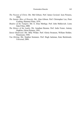 Postmodern Dracula 143
The Passion of Christ. Dir. Mel Gibson. Perf. James Caviezel. Icon Pictures,
2004.
The Satanic Rites of Dracula. Dir. Alan Gibson. Perf. Christopher Lee, Peter
Cushing. Hammer Films, 1974.
Shadow of the Vampire. Dir. E. Elias Merhige. Perf. John Malkovich. Lions
Gate Films, 2000.
The Silence of the Lambs. Dir. Jonathan Demme. Perf. Jodie Foster, Antony
Hopkins. Orion Pictures, 1991.
Sunset Boulevard. Dir. Billy Wilder. Perf. Gloria Swanson, William Holden.
Paramount, 1950.
Van Helsing. Dir. Stephen Sommers. Perf. Hugh Jackman, Kate Beckinsale.
Universal, 2004.
 
