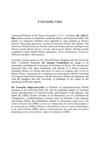 CONTRIBUTORS
Associate Professor at the Nancy-Université—C.T.U., in France, Dr. John S.
Bak teaches courses in translation, American drama, and American Gothic. His
articles on Tennessee Williams have appeared in such journals as Theatre
Journal, Mississippi Quarterly, Journal of American Drama and Theatre, The
Tennessee Williams Literary Journal, American Drama, Journal of Religion and
Theatre, South Atlantic Review, Cercles, and Coup de Théâtre. He has recently
completed a book entitled Homo americanus: Ernest Hemingway, Tennessee
Williams and Queer Masculinities.
Currently visiting lecturer at the Université Paris Dauphine and the Université
Paris I Panthéon Sorbonne, Dr. Jacques Coulardeau has taught in six
universities (including the University of California at Davis). His research has
connected him with many institutions and journals in a dozen countries,
including Théâtres du Monde and Duels en Scène in Avignon, and Cercles in
Rouen, France. At present, he is working on several projects with the University
of Avignon in the field of drama, with the University of Brest in linguistics, and
with the Buddhist and Pali University of Dambulla in Sri Lanka on the
translation of Pali into English.
Dr. Françoise Dupeyron-Lafay is Professor of nineteenth-century British
literature at the Université Paris XII. She has published widely on Victorian
fiction and specialises in Victorian Gothic and literature of the fantastic. She
heads the CERLI (Centre d’Etudes et de Recherches sur les Littératures de
l’Imaginaire), a multidisciplinary research centre on literature of the fantastic
and science fiction. Her publications include Le Fantastique anglo-saxon. De
l’Autre Côté du réel (1998), Le Livre et l’image dans les œuvres fantastiques et
de science-fiction (2003), Détours et hybridations dans les œuvres fantastiques
et de science-fiction (2005), and Les représentations du corps dans les œuvres
fantastique et de science-fiction : figures et fantasmes (2006).
 