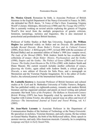 Postmodern Dracula 145
Dr. Monica Girard, Romanian by birth, is Associate Professor of British
literature in the English Department of the Nancy-Université in France. In 2003,
she defended her Ph.D. thesis, “A Voice of One’s Own: Examining Virginia
Woolf’s Literary Allotropes, Melymbrosia (1908) and The Voyage Out (1915).”
She is currently working on several articles exploring the genesis of Virginia
Woolf’s first novel from the multiple perspectives of genetic criticism,
feminism, narratology, stylistics and linguistics. She is also interested in
postcolonial and postmodernist British literature.
Professor of Gothic Studies at Bath Spa University, England, Dr. William
Hughes has published widely on Stoker and on Dracula. His publications
include Beyond Dracula: Bram Stoker’s Fiction and its Cultural Context
(2000), Bram Stoker: A Bibliography (1997, revised 2004 with the assistance of
Richard Dalby) and an annotated edition of Stoker’s 1909 faux vampire novel,
The Lady of the Shroud (2001). With Andrew Smith he has co-edited three
collections of essays—Bram Stoker: History, Psychoanalysis and the Gothic
(1998), Empire and the Gothic: The Politics of Genre (2003) and Fictions of
Unease: The Gothic from Otranto to The X-Files (2002, with Andrew Smith and
Diane Mason). His current research includes another collection of essays,
Queering the Gothic, again edited with Andrew Smith, a critical guide to
Dracula, a new edition of Dracula for Sulis Press, and a monograph on
Mesmerism and the Victorian Popular Imagination. He is the editor of Gothic
Studies, the refereed journal of the International Gothic Association.
Dr. Ludmilla Kostova is Associate Professor of British literature and cultural
studies at St. Cyril and St. Methodius University of Veliko Turnovo, Bulgaria.
She has published widely on eighteenth-century, romantic and modern British
literature and has organized seminars and panels on travel writing and cultural
encounter. Her book Tales of the Periphery: The Balkans in Nineteenth-Century
British Writing (1997) has been frequently cited by specialists in the field.
Together with Corinne Fowler, she edited a special issue on ethics and travel of
Journeys—The International Journal of Travel and Travel Writing, vol. 4.1
(2003).
Dr. Jean-Marie Lecomte is Associate Professor in the Department of
Communication Studies of the Institute of Technology at the Nancy-Université.
He specialises in stylistics, Victorian literature, and early cinema. He has written
on Gerard Manley Hopkins, the birth of the Hollywood talkies, filmic speech in
monster movies, and early Afro-American musicals. Currently, he is completing
Language and Style in Early Sound Film.
 