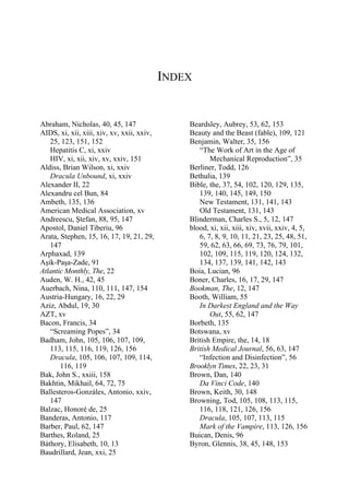 INDEX
Abraham, Nicholas, 40, 45, 147
AIDS, xi, xii, xiii, xiv, xv, xxii, xxiv,
25, 123, 151, 152
Hepatitis C, xi, xxiv
HIV, xi, xii, xiv, xv, xxiv, 151
Aldiss, Brian Wilson, xi, xxiv
Dracula Unbound, xi, xxiv
Alexander II, 22
Alexandru cel Bun, 84
Ambeth, 135, 136
American Medical Association, xv
Andreescu, Ştefan, 88, 95, 147
Apostol, Daniel Tiberiu, 96
Arata, Stephen, 15, 16, 17, 19, 21, 29,
147
Arphaxad, 139
Aşik-Paşa-Zade, 91
Atlantic Monthly, The, 22
Auden, W. H., 42, 45
Auerbach, Nina, 110, 111, 147, 154
Austria-Hungary, 16, 22, 29
Aziz, Abdul, 19, 30
AZT, xv
Bacon, Francis, 34
“Screaming Popes”, 34
Badham, John, 105, 106, 107, 109,
113, 115, 116, 119, 126, 156
Dracula, 105, 106, 107, 109, 114,
116, 119
Bak, John S., xxiii, 158
Bakhtin, Mikhail, 64, 72, 75
Ballesteros-Gonzáles, Antonio, xxiv,
147
Balzac, Honoré de, 25
Banderas, Antonio, 117
Barber, Paul, 62, 147
Barthes, Roland, 25
Báthory, Elisabeth, 10, 13
Baudrillard, Jean, xxi, 25
Beardsley, Aubrey, 53, 62, 153
Beauty and the Beast (fable), 109, 121
Benjamin, Walter, 35, 156
“The Work of Art in the Age of
Mechanical Reproduction”, 35
Berliner, Todd, 126
Bethulia, 139
Bible, the, 37, 54, 102, 120, 129, 135,
139, 140, 145, 149, 150
New Testament, 131, 141, 143
Old Testament, 131, 143
Blinderman, Charles S., 5, 12, 147
blood, xi, xii, xiii, xiv, xvii, xxiv, 4, 5,
6, 7, 8, 9, 10, 11, 21, 23, 25, 48, 51,
59, 62, 63, 66, 69, 73, 76, 79, 101,
102, 109, 115, 119, 120, 124, 132,
134, 137, 139, 141, 142, 143
Boia, Lucian, 96
Boner, Charles, 16, 17, 29, 147
Bookman, The, 12, 147
Booth, William, 55
In Darkest England and the Way
Out, 55, 62, 147
Borbeth, 135
Botswana, xv
British Empire, the, 14, 18
British Medical Journal, 56, 63, 147
“Infection and Disinfection”, 56
Brooklyn Times, 22, 23, 31
Brown, Dan, 140
Da Vinci Code, 140
Brown, Keith, 30, 148
Browning, Tod, 105, 108, 113, 115,
116, 118, 121, 126, 156
Dracula, 105, 107, 113, 115
Mark of the Vampire, 113, 126, 156
Buican, Denis, 96
Byron, Glennis, 38, 45, 148, 153
 