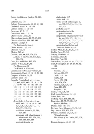 Index148
Byron, Lord George Gordon, 31, 149,
150
Caballah, the, 128
Calmet, Dom Augustin, 48, 49, 61, 148
Campbell, Robert A., 25, 148
Cantlie, James, 55, 62, 148
Carpenter, W. B., 12
Cassavetes, John, 115, 126
Chalcocondil, Laonic, 91
Charcot, Jean-Martin, 41, 57, 63, 100
Chaucer, Geoffrey, 131, 145, 149
Chesney, George, 4
The Battle of Dorking, 4
Chion, Michel, 126, 148
Chrétien, Jean, xi
Clinton, Bill, xiv
Cocteau, Jean, xx, 109, 126, 156
La Belle et La Bête, xx, 109, 120,
126, 156
Coen, Joel and Ethan, 115, 126
Collins, Wilkie, 12, 64, 65
The Moonstone, 64
The Woman in White, 64
Commission on Noxious Vapours, 55
Condouriotis, Eleni, 15, 18, 19, 30, 148
Congress of Berlin, 21, 31
Connery, Sean, 156
Coppola, Francis Ford, xiv, xvi, xx,
xxi, xxii, xxiii, xxiv, 25, 10, 11, 20,
31, 49, 99, 104, 105, 106, 107, 108,
109, 110, 111, 112, 113, 114, 115,
116, 117, 118, 119, 120, 121, 122,
123, 124, 125, 126, 128, 129, 130,
132, 134, 135, 136, 138, 139, 140,
141, 142, 143, 144, 145, 148, 151,
152, 156
Bram Stoker’s Dracula, xvi, xx,
xxiii, xxiv, 25, 10, 29, 31, 105,
124, 126, 128, 129, 143, 144,
148, 151, 152, 156
additional scenes in, 10, 106,
109, 139
compared with other film and tv
adaptations, 105, 106, 109,
113, 115, 116, 118
contradictions in, xx
diglossia in, 117
fables and, 121
filmic speech and dialogue in,
xx, 112, 113, 114, 115, 116,
117, 121
pastiche and, xvi
postmodernism in See
postmodernism
religion and religious symbolism
in, xxi, 128, 129, 130, 131,
132, 133, 134, 135, 137, 138,
139, 140, 143, 144, 145
reputation See Hollywood
Victorian themes in, xvi
Corbin, Alain, 51, 52, 61, 62, 148
Corbin, Carol, 25, 148
Corday, Charlotte, 24
Corvinus, János, 87
Coughlin, Paul, 126
Coulardeau, Jacques, xx, xxi, 128, 158
Craft, Christopher, 21, 25, 27, 31, 32,
148
crosses
botonny, 128, 131
Calvary, 128, 133
Celtic, 128, 134
clechy, 128
Greek, 128, 134
Latin, 128, 134
Maltese, 128, 129, 130
Rosy, 128, 130
Templars, 130
Cruise, Tom, 126, 156
Curl, James Stephens, 12, 148
Curtis, Dan, 109
Cushing, Peter, 108, 156, 157
Darwinism, 12, 52, 53, 104, 147
Spencer, Herbert, 52
Dassin, Jules, 126, 156
Davison, Carol Margaret, 31, 32, 148
Day, Josette, 109, 126, 156
Demme, Jonathan, xiv, 126, 157
Philadelphia, xiv
The Silence of the Lambs, 113, 126,
157
Derrida, Jacques, 40, 45, 149
 