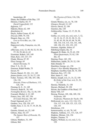 Postmodern Dracula 149
hauntology, 40
Diana, the Goddess of the Day, 135
Dickens, Charles, 65, 75
David Copperfield, 115
diglossia, 117
Dijkstra, Bram, 62, 149
dissolution, 61
Doyle, Arthur Conan, 42, 43
Dracula 2000, 79, 156
Dragoti, Stan, xiv, 156
Love at First Bite, xiv, 156
Ducas, 91
Dupeyron-Lafay, Françoise, xix, 64,
158
effluvium, xviii, 12, 49, 50, 52, 55, 56,
57, 58, 59, 60, 61, 63
Eisenman, Robert, 145, 149
Elam, Keir, 125, 127, 151
Eliade, Mircea, 87, 95
Eliot, George, 65
Daniel Deronda, 72
Eliot, T. S., 33, 34
Emerson, Ralph Waldo, 75
Enveri, 91
Farson, Daniel, 25, 101, 111, 149
femmes fatales, xvii, 23, 24, 27, 120
Fisher, Terence, 105, 106, 107, 108,
126, 156
Dracula, Prince of Darkness, 113,
126, 156
Fleming, K. E., 31, 149
Florescu, Radu R., 30, 149
Fortnightly Review, The, 12, 56, 150
Foucault, Michel, 4, 12, 149
Franco, Jess, 105, 107, 156
El Conde Drácula, 105, 107
Freud, Sigmund, xiii, 25
Gardner, Ava, 120, 126, 157
Gelder, Ken, 3, 12, 14, 17, 19, 29, 30,
149
Genette, Gérard, xxi, 25, 149
Gibson, Alan, 10, 157
The Satanic Rites of Dracula, 10,
157
Gibson, Matthew, 31, 149
Gibson, Mel
The Passion of Christ, 116, 126,
157
Girard, Monica, xix, xx, 78, 158
Glasgow Herald, 12, 147
Glover, David, 32, 149
Gnostics, the, 128
Goldsworthy, Vesna, 15, 17, 29, 30,
149
Gothic, xvi, xviii, xix, xxii, xxiv, 3, 12,
14, 15, 16, 17, 19, 21, 30, 31, 32,
33, 42, 43, 50, 54, 65, 68, 76, 99,
104, 110, 114, 115, 116, 141, 148,
149, 150, 151, 152, 153, 155
Greimas, Algirdas, Julien, 67
Habsburg Empire, the, 16
Haggard, H. Rider, 16, 53, 62, 150
Allan Quatermain, 53, 62, 150
She, 16
Haining, Peter, 145, 150
Halberstam, Judith, 28, 29, 32, 150
Hall, Donald, 75
Hamilton, George, xiv, 156
Harper’s New Monthly Magazine, 22
Harpham, Geoffrey Galt, 64, 75, 150
Harrison, Rex, 127, 156
Hart, James V., 148
Hatton, Joseph, xvii, 21, 31, 32, 150
By Order of the Czar, xvii, 21, 23,
31, 150
Hawley, Michelle, 31, 150
Haynes, Michael, 29, 150
Hecate, the Goddess of the Dead, 135
Henry VIII, 137
Herzog, Werner, 105, 106, 109, 156
Nosferatu, 105
Nosferatu, Phantom der Nacht, 156
Hollywood, xiv, xxiv, 112, 114, 115,
116, 117, 118, 120, 121, 123, 125,
126, 153
Holofernes, 139
homosexuality, xi, xiii, 70, 145
Hopkins, Anthony, 111, 113, 126, 157
Hopkins, Miriam, 126, 156
Hughes, Thomas, 75
Hughes, William, xi, xvi, xxii, 3, 12,
159
 