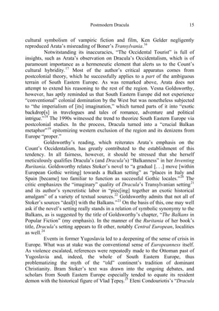 Postmodern Dracula 15
cultural symbolism of vampiric fiction and film, Ken Gelder negligently
reproduced Arata’s misreading of Boner’s Transylvania.16
Notwitstanding its inaccuracies, “The Occidental Tourist” is full of
insights, such as Arata’s observation on Dracula’s Occidentalism, which is of
paramount importance as a hermeneutic element that alerts us to the Count’s
cultural hybridity.17
Most of the author’s critical apparatus comes from
postcolonial theory, which he successfully applies to a part of the ambiguous
terrain of South Eastern Europe. As was remarked above, Arata does not
attempt to extend his reasoning to the rest of the region. Vesna Goldsworthy,
however, has aptly reminded us that South Eastern Europe did not experience
“conventional” colonial domination by the West but was nonetheless subjected
to “the imperialism of [its] imagination,” which turned parts of it into “exotic
backdrop[s] in travelogues and tales of romance, adventure and political
intrigue.”18
The 1990s witnessed the trend to theorize South Eastern Europe via
postcolonial studies. In the process, Dracula turned into a “crucial Balkan
metaphor”19
epitomizing western exclusion of the region and its denizens from
Europe “proper.”
Goldsworthy’s reading, which reiterates Arata’s emphasis on the
Count’s Occidentalism, has greatly contributed to the establishment of this
tendency. In all fairness, however, it should be stressed that she herself
meticulously qualifies Dracula’s (and Dracula’s) “Balkanness” in her Inventing
Ruritania. Goldsworthy relates Stoker’s novel to “a gradual [. . .] move [within
European Gothic writing] towards a Balkan setting” as “places in Italy and
Spain [became] too familiar to function as successful Gothic locales.”20
The
critic emphasizes the “imaginary” quality of Dracula’s Transylvanian setting21
and its author’s syncretistic labor in “piec[ing] together an exotic historical
amalgam” of a variety of textual sources.22
Goldsworthy admits that not all of
Stoker’s sources “deal[t] with the Balkans.”23
On the basis of this, one may well
ask if the novel’s setting really stands in a relation of symbolic synonymy to the
Balkans, as is suggested by the title of Goldsworthy’s chapter, “The Balkans in
Popular Fiction” (my emphasis). In the manner of the Ruritania of her book’s
title, Dracula’s setting appears to fit other, notably Central European, localities
as well.24
Events in former Yugoslavia led to a deepening of the sense of crisis in
Europe. What was at stake was the conventional sense of Europeanness itself.
As violence escalated, references were repeatedly made to the Ottoman past of
Yugoslavia and, indeed, the whole of South Eastern Europe, thus
problematizing the myth of the “old” continent’s tradition of dominant
Christianity. Bram Stoker’s text was drawn into the ongoing debates, and
scholars from South Eastern Europe especially tended to equate its resident
demon with the historical figure of Vlad Ţepeş.25
Eleni Condouriotis’s “Dracula
 