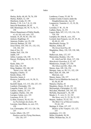 Index150
Hurley, Kelly, 68, 69, 70, 76, 150
Hurley, Robert, 12, 149
Hutcheon, Linda, 25, 150
Huxley, T. H., 5, 6, 7, 8, 12, 150
Iancu de Hunedoara, 84, 85
Iehl, Dominique, 64, 70, 75, 76, 77,
150
Illinois Department of Public Health,
xi, xii, xiii, xxii, xxiv, 152
Ireland, 14, 29, 30, 85, 130, 152
Jackson, Hughlings, 52
Jameson, Fredric, xxi, 25, 150
Jelavich, Barbara, 29, 150
Jesus Christ, 129, 130, 131, 132, 133,
134, 142, 143
Joan of Arc, 24
Jordan, Neil, 126, 156
Judith, 139
Jullier, Laurent, 126, 150
Kayser, Wolfgang, 64, 65, 72, 75, 77,
151
Keats, John, 119
Kier, Udo, 126, 156
King, Stephen, 128, 140, 145
’Salem’s Lot, 140, 145
Kingsley, Charles, 75
Kinski, Klaus, 156
Knowles, James, 6
Kostova, Ludmilla, xvii, 14, 30, 31,
151, 159
Kozloff, Sarah, 113, 115, 126, 127, 151
Lambert, Christophe, 156
Langella, Frank, 107, 116, 126
Latman, Audrey, 25, 151
Laughton, Charles, 126, 156
Lavigne, Carlen, xxiv, 151
Lawrence, D. H., 33
Le Bon, Gustave, 58, 63, 151
La Psychologie des foules, 58
Lecomte, Jean-Marie, xx, xxii, 112,
159
Lee, Christopher, 107, 113, 126, 156,
157
Lewin, Albert, 126, 157
Pandora and the Flying Dutchman,
120, 126, 157
Lombroso, Cesare, 53, 69, 76
London County Council, under the
Slaughterhouses &c. Act, 63
Longinović, Tomislav Z., 15, 19, 20,
30, 151
Lowndes, F. W., 53, 54
Ludlam, Harry, 12, 151
Lugosi, Bela, 107, 113, 115, 116, 118,
126, 156
Lumpkin, Dr. John R., xxiv, 152
Lyotard, Jean-François, xxi, 25, 35, 43,
49, 60, 61, 152
MacDonald, George, 75
Machen, Arthur, 68
The Great God Pan, 68
Magdalene, Mary, 128, 129, 130, 140,
143
Malkovich, John, 127, 157
Mamoulian, Rouben, 126, 156
Dr. Jekyll and Mr. Hyde, 117, 126
Manchester Guardian, 4, 12, 147
Mankiewicz, Joseph, 127, 156
The Ghost and Mrs. Muir, 156
Marais, Jean, 109, 126, 156
Marigny, Jean, xx, 99, 111, 152, 159
Marx, Karl, 45, 104, 149
Marxism, xxii
Mason, James, 126, 157
Matei Corvin (Matthias the Just), 82,
83, 84, 85, 89
Maturin, Charles, 43
Maudsley, Henry, 52, 62, 152
McGunnigle, Christopher, 31, 152
McLuhan, Marshall, 130, 145, 152
McNally, Raymond T., 30, 149
Meade, L. T., xvii, 21, 32, 152
The Siren, xvii, 21, 23, 24, 32, 152
Mearns, Andrew, 55, 62, 152
The Bitter Cry of Outcast London,
55, 62, 152
Merhige, E. Elias, 127, 157
Shadow of the Vampire, 121, 127,
157
metalepsis, 113, 126
Miller, Elizabeth, 30, 94
Miller, William Ian, 24, 32
 