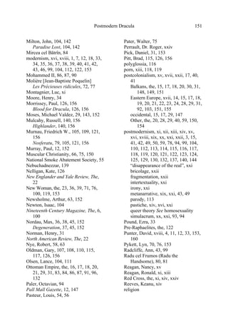 Postmodern Dracula 151
Milton, John, 104, 142
Paradise Lost, 104, 142
Mircea cel Bătrîn, 84
modernism, xvi, xviii, 1, 7, 12, 18, 33,
34, 35, 36, 37, 38, 39, 40, 41, 42,
43, 46, 99, 104, 112, 122, 153
Mohammed II, 86, 87, 90
Molière [Jean-Baptiste Poquelin]
Les Précieuses ridicules, 72, 77
Montagnier, Luc, xi
Moore, Henry, 34
Morrissey, Paul, 126, 156
Blood for Dracula, 126, 156
Moses, Michael Valdez, 29, 143, 152
Mulcahy, Russell, 140, 156
Highlander, 140, 156
Murnau, Friedrich W., 105, 109, 121,
156
Nosferatu, 79, 105, 121, 156
Murray, Paul, 12, 152
Muscular Christianity, 66, 75, 150
National Smoke Abatement Society, 55
Nebuchadnezzar, 139
Nelligan, Kate, 126
New Englander and Yale Review, The,
22
New Woman, the, 23, 36, 39, 71, 76,
100, 119, 153
Newsholme, Arthur, 63, 152
Newton, Isaac, 104
Nineteenth Century Magazine, The, 6,
100
Nordau, Max, 36, 38, 45, 152
Degeneration, 37, 45, 152
Norman, Henry, 31
North American Review, The, 22
Nye, Robert, 58, 63
Oldman, Gary, 107, 108, 110, 115,
117, 126, 156
Olsen, Lance, 104, 111
Ottoman Empire, the, 16, 17, 18, 20,
21, 29, 31, 83, 84, 86, 87, 91, 96,
132
Paler, Octavian, 94
Pall Mall Gazette, 12, 147
Pasteur, Louis, 54, 56
Pater, Walter, 75
Perrault, Dr. Roger, xxiv
Pick, Daniel, 31, 153
Pitt, Brad, 115, 126, 156
polyglossia, 116
porn, xiii, 118, 119
postcolonialism, xv, xvii, xxii, 17, 40,
41
Balkans, the, 15, 17, 18, 20, 30, 31,
148, 149, 151
Eastern Europe, xvii, 14, 15, 17, 18,
19, 20, 21, 22, 23, 24, 28, 29, 31,
92, 103, 151, 155
occidental, 15, 17, 29, 147
Other, the, 20, 28, 29, 40, 59, 150,
154
postmodernism, xi, xii, xiii, xiv, xv,
xvi, xviii, xix, xx, xxi, xxii, 3, 15,
41, 42, 49, 50, 59, 78, 94, 99, 104,
110, 112, 113, 114, 115, 116, 117,
118, 119, 120, 121, 122, 123, 124,
125, 129, 130, 132, 137, 140, 144
“disappearance of the real”, xxi
bricolage, xxii
fragmentation, xxii
intertextuality, xxi
irony, xxi
metanarrative, xix, xxi, 43, 49
parody, 113
pastiche, xiv, xvi, xxi
queer theory See homosexuality
simulacrum, xx, xxi, 93, 94
Pound, Ezra, 33
Pre-Raphaelites, the, 122
Punter, David, xviii, 4, 11, 12, 33, 153,
160
Pykett, Lyn, 70, 76, 153
Radcliffe, Ann, 43, 99
Radu cel Frumos (Radu the
Handsome), 80, 81
Reagan, Nancy, xv
Reagan, Ronald, xi, xiii
Red Cross, the, xi, xiv, xxiv
Reeves, Keanu, xiv
religion
 