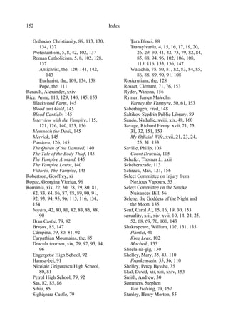 Index152
Orthodox Christianity, 89, 113, 130,
134, 137
Protestantism, 5, 8, 42, 102, 137
Roman Catholicism, 5, 8, 102, 128,
137
Antichrist, the, 120, 141, 142,
143
Eucharist, the, 109, 134, 138
Pope, the, 111
Renault, Alexander, xxiv
Rice, Anne, 110, 129, 140, 145, 153
Blackwood Farm, 145
Blood and Gold, 145
Blood Canticle, 145
Interview with the Vampire, 115,
121, 126, 140, 153, 156
Memnoch the Devil, 145
Merrick, 145
Pandora, 126, 145
The Queen of the Damned, 140
The Tale of the Body Thief, 145
The Vampire Armand, 145
The Vampire Lestat, 140
Vittorio, The Vampire, 145
Robertson, Geoffrey, xi
Rogoz, Georgina Viorica, 96
Romania, xix, 22, 50, 78, 79, 80, 81,
82, 83, 84, 86, 87, 88, 89, 90, 91,
92, 93, 94, 95, 96, 115, 116, 134,
154
boyars, 42, 80, 81, 82, 83, 86, 88,
90
Bran Castle, 79, 82
Braşov, 85, 147
Câmpina, 79, 80, 81, 92
Carpathian Mountains, the, 85
Dracula tourism, xix, 79, 92, 93, 94,
96
Engergetic High School, 92
Hamsa-bei, 91
Nicolaie Grigorescu High School,
80, 81
Petrol High School, 79, 92
Sas, 82, 85, 86
Sibiu, 85
Sighişoara Castle, 79
Ţara Bîrsei, 88
Transylvania, 4, 15, 16, 17, 19, 20,
26, 29, 30, 41, 42, 73, 79, 82, 84,
85, 88, 94, 96, 102, 106, 108,
115, 116, 133, 136, 147
Walachia, 78, 80, 81, 82, 83, 84, 85,
86, 88, 89, 90, 91, 108
Rosicrutians, the, 128
Rosset, Clémant, 71, 76, 153
Ryder, Winona, 156
Rymer, James Malcolm
Varney the Vampyre, 50, 61, 153
Saberhagen, Fred, 148
Saltikov-Scedrin Public Library, 89
Saudo, Nathalie, xviii, xix, 48, 160
Savage, Richard Henry, xvii, 21, 23,
31, 32, 151, 153
My Official Wife, xvii, 21, 23, 24,
25, 31, 153
Saville, Philip, 105
Count Dracula, 105
Schafer, Thomas J., xxii
Scheherazade, 113
Schreck, Max, 121, 156
Select Committee on Injury from
Noxious Vapours, 55
Select Committee on the Smoke
Nuisances Bill, 56
Selene, the Goddess of the Night and
the Moon, 135
Senf, Carol A., 15, 16, 19, 30, 153
sexuality, xiii, xiv, xvii, 10, 14, 24, 25,
52, 68, 69, 70, 100, 143
Shakespeare, William, 102, 131, 135
Hamlet, 41
King Lear, 102
Macbeth, 135
Sheela-na-gig, 130
Shelley, Mary, 35, 43, 110
Frankenstein, 35, 36, 110
Shelley, Percy Bysshe, 35
Skal, David, xii, xiii, xxiv, 153
Smith, Andrew, 30
Sommers, Stephen
Van Helsing, 79, 157
Stanley, Henry Morton, 55
 