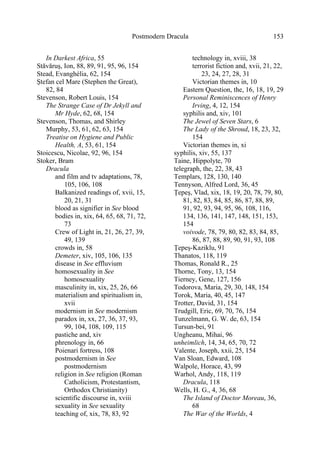 Postmodern Dracula 153
In Darkest Africa, 55
Stăvăruş, Ion, 88, 89, 91, 95, 96, 154
Stead, Evanghélia, 62, 154
Ştefan cel Mare (Stephen the Great),
82, 84
Stevenson, Robert Louis, 154
The Strange Case of Dr Jekyll and
Mr Hyde, 62, 68, 154
Stevenson, Thomas, and Shirley
Murphy, 53, 61, 62, 63, 154
Treatise on Hygiene and Public
Health, A, 53, 61, 154
Stoicescu, Nicolae, 92, 96, 154
Stoker, Bram
Dracula
and film and tv adaptations, 78,
105, 106, 108
Balkanized readings of, xvii, 15,
20, 21, 31
blood as signifier in See blood
bodies in, xix, 64, 65, 68, 71, 72,
73
Crew of Light in, 21, 26, 27, 39,
49, 139
crowds in, 58
Demeter, xiv, 105, 106, 135
disease in See effluvium
homosexuality in See
homosexuality
masculinity in, xix, 25, 26, 66
materialism and spiritualism in,
xvii
modernism in See modernism
paradox in, xx, 27, 36, 37, 93,
99, 104, 108, 109, 115
pastiche and, xiv
phrenology in, 66
Poienari fortress, 108
postmodernism in See
postmodernism
religion in See religion (Roman
Catholicism, Protestantism,
Orthodox Christianity)
scientific discourse in, xviii
sexuality in See sexuality
teaching of, xix, 78, 83, 92
technology in, xviii, 38
terrorist fiction and, xvii, 21, 22,
23, 24, 27, 28, 31
Victorian themes in, 10
Eastern Question, the, 16, 18, 19, 29
Personal Reminiscences of Henry
Irving, 4, 12, 154
syphilis and, xiv, 101
The Jewel of Seven Stars, 6
The Lady of the Shroud, 18, 23, 32,
154
Victorian themes in, xi
syphilis, xiv, 55, 137
Taine, Hippolyte, 70
telegraph, the, 22, 38, 43
Templars, 128, 130, 140
Tennyson, Alfred Lord, 36, 45
Ţepeş, Vlad, xix, 18, 19, 20, 78, 79, 80,
81, 82, 83, 84, 85, 86, 87, 88, 89,
91, 92, 93, 94, 95, 96, 108, 116,
134, 136, 141, 147, 148, 151, 153,
154
voivode, 78, 79, 80, 82, 83, 84, 85,
86, 87, 88, 89, 90, 91, 93, 108
Ţepeş-Kaziklu, 91
Thanatos, 118, 119
Thomas, Ronald R., 25
Thorne, Tony, 13, 154
Tierney, Gene, 127, 156
Todorova, Maria, 29, 30, 148, 154
Torok, Maria, 40, 45, 147
Trotter, David, 31, 154
Trudgill, Eric, 69, 70, 76, 154
Tunzelmann, G. W. de, 63, 154
Tursun-bei, 91
Ungheanu, Mihai, 96
unheimlich, 14, 34, 65, 70, 72
Valente, Joseph, xxii, 25, 154
Van Sloan, Edward, 108
Walpole, Horace, 43, 99
Warhol, Andy, 118, 119
Dracula, 118
Wells, H. G., 4, 36, 68
The Island of Doctor Moreau, 36,
68
The War of the Worlds, 4
 