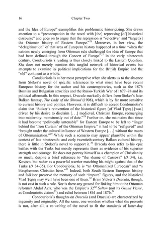 Chapter Two16
and the Idea of Europe” exemplifies this problematic historicizing. She draws
attention to a “preoccupation in the novel with [the] repressing [of] historical
discourse” and goes on to argue that the repression is “selective” and “target[s]
the Ottoman history of Eastern Europe.”26
Moreover, in her view, the
“delegitimation” of that area of European history happened at a time “when the
nations newly emerging from Ottoman rule challenged the idea of Europe that
had been defined through the Concert of Europe”27
in the early nineteenth
century. Condouriotis’s reading is thus closely linked to the Eastern Question.
She does not merely mention this tangled network of historical events but
attempts to examine its political implications for the British Empire and the
“old” continent as a whole.
Condouriotis is at her most perceptive when she alerts us to the absence
from Stoker’s novel of specific references to what must have been recent
European history for the author and his contemporaries, such as the 1876
Bosnian and Bulgarian atrocities and the Russo-Turkish War of 1877–78 and its
political aftermath. In this respect, Dracula markedly differs from Stoker’s later
Balkan fantasy, The Lady of the Shroud (1908), which is by far more sensitive
to current history and politics. However, it is difficult to accept Condouriotis’s
claim that “Stoker’s reinvention of the historical figure [of Vlad Ţepeş] [was]
driven by his desire to disclaim [. . .] medieval, Christian Europe, reemerging
into modernity, monstrously out of date.”28
Further on, she maintains that since
it had become “politically untenable” for Eastern Europe to be left to “linger
behind the ‘Iron Curtain’ of the Ottoman Empire,” it had to be “refigured” and
“brought under the cultural influence of Western Europe [. . .] without the traces
of Ottomanization.”29
While such a scenario may appear plausible within the
context of late nineteenth- and early twentieth-century Balkan cultural history,
there is little in Stoker’s novel to support it.30
Dracula does refer to his epic
battles with the Turks but mostly represents them as evidence of his superior
strength and courage. He does not portray himself as a champion of Christianity
so much, despite a brief reference to “the shame of Cassova” (D 34), i.e.
Kosovo, but rather as a powerful warrior matching his might against that of the
Turks (D 34-35). For Condouriotis, he is “an Ottomanized European” and “a
blasphemous Christian hero.”31
Indeed, both South Eastern European history
and folklore preserve the memory of such “impure” figures, and the historical
Vlad Ţepeş may well have been one of them.32
Bram Stoker’s Dracula, though,
is not cast in such a role. Nor is there any ground for linking him to the Ottoman
reformer Abdul Aziz, who was the Empire’s 32nd
Sultan (not its Grand Vizier,
as Condouriotis claims33
) and ruled between 1861 and 1876.34
Condouriotis’s thoughts on Dracula (and Dracula) are characterized by
ingenuity and originality. All the same, one wonders whether what she presents
is not, after all, a re-writing of the novel to fit the standards of latter-day
 