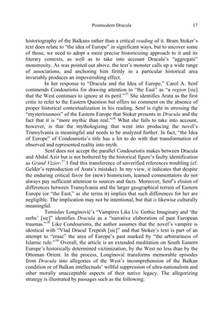 Postmodern Dracula 17
historiography of the Balkans rather than a critical reading of it. Bram Stoker’s
text does relate to “the idea of Europe” in significant ways, but to uncover some
of those, we need to adopt a more precise historicizing approach to it and its
literary contexts, as well as to take into account Dracula’s “aggregate”
monstrosity. As was pointed out above, the text’s monster calls up a wide range
of associations, and anchoring him firmly in a particular historical area
invariably produces an impoverishing effect.
In her response to “Dracula and the Idea of Europe,” Carol A. Senf
commends Condouriotis for drawing attention to “the East” as “a region [sic]
that the West continues to ignore at its peril.”35
She identifies Arata as the first
critic to refer to the Eastern Question but offers no comment on the absence of
proper historical contextualization in his reading. Senf is right in stressing the
“mysteriousness” of the Eastern Europe that Stoker presents in Dracula and the
fact that it is “more mythic than real.”36
What she fails to take into account,
however, is that the mythologizing that went into producing the novel’s
Transylvania is meaningful and needs to be analyzed further. In fact, “the Idea
of Europe” of Condouriotis’s title has a lot to do with that transformation of
observed and represented reality into myth.
Senf does not accept the parallel Condouriotis makes between Dracula
and Abdul Aziz but is not bothered by the historical figure’s faulty identification
as Grand Vizier.37
I find this transference of unverified references troubling (cf.
Gelder’s reproduction of Arata’s mistake). In my view, it indicates that despite
the enduring critical favor for (new) historicism, learned commentators do not
always pay sufficient attention to sources and facts. Moreover, Senf’s elision of
differences between Transylvania and the larger geographical terrain of Eastern
Europe (or “the East,” as she terms it) implies that such differences for her are
negligible. The implication may not be intentional, but that is likewise culturally
meaningful.
Tomislav Longinović’s “Vampires Like Us: Gothic Imaginary and ‘the
serbs’ [sic]” identifies Dracula as a “narrative elaboration of past European
traumas.”38
Like Condouriotis, the author assumes that the novel’s vampire is
identical with “Vlad Dracul Tzepesh [sic]” and that Stoker’s text is part of an
attempt to “erase” the area of Europe’s past marked by “the arbitrariness of
Islamic rule.”39
Overall, the article is an extended meditation on South Eastern
Europe’s historically determined victimization, by the West no less than by the
Ottoman Orient. In the process, Longinović transforms memorable episodes
from Dracula into allegories of the West’s incomprehension of the Balkan
condition or of Balkan intellectuals’ willful suppression of ultra-nationalism and
other morally unacceptable aspects of their native legacy. The allegorizing
strategy is illustrated by passages such as the following:
 