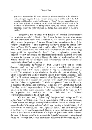 Chapter Two18
Not unlike the vampire, the West cannot see its own reflection in the mirror of
Balkan temporality, and it buries its fears of intrusion from the East in the dark
chambers of Dracula’s castle. Intellectuals in “Other” Europe, meanwhile, were
always torn between the mirror of the West and their own “nativist” tendencies.
Also like the reflection of the Transylvanian count, the “nativist” drives of the
nationalist elites were better obscured and buried deep in the cellars of medieval
castles.40
Longinović thus re-writes Bram Stoker’s text to make it accommodate
his own ideas on global (in)justice. Significantly, he tries to wring compassion
for “the unfortunate count, who is formed by the colonial gaze of the West
which senses the presence of its own bloodthirsty past reflected in [. . .] the
vampiric imagination.”41
This interpretive manœuvre brings the author fairly
close to Prince Vlad’s representation in Coppola’s 1992 film, which similarly
stresses the Eastern European (anti)hero’s victimization and aims at invoking
empathy—if not sympathy—for him.42
From Longinović’s perspective,
empathy for the Count should help the international critical audience, for whom
his essay is intended, to gain a historically informed understanding of the
Balkan situation and the ideological uses of vampirism and thus overcome its
media-induced anti-Serb prejudices.
“Balkanizing” re-writings of Bram Stoker’s novel and its central
character, such as Longinović’s, tend to repeat a conflationist interpretive
manœuvre, which is to be found in some of the region’s western representations
as well. The manœuvre in question has to do with “the issue of adjacency by
which the neighboring lands of [South] Eastern Europe [are] associated” and
which is “dramatized to suggest a sort of [shared] geographical destiny.”43
As a
result, territories in the region are assumed to be largely interchangeable and
turn into “Balkan ‘everycountries.’”44
While later popular fiction and film were
to make use of Dracula (and of Dracula) in just this way, Bram Stoker did not.
Therefore, critical representations of “the king vampire” as an all-Balkan
(anti)hero do not so much as unmask western denigration of the region as they
do perpetuate the tendency to erase distinctions and facilitate
overgeneralizations about its different parts.
On the other hand, “Balkanizing” interpretations attempt to fill in
certain “gaps” in Stoker’s text. Thus, a representation of Dracula as a champion
of the Christian cause might well explain his desire to “satiate his lust for blood”
among London’s “teeming millions” (D 53) as a reaction to Britain’s betrayal of
that cause at, for instance, the 1878 Congress of Berlin.45
The British delegation
at the Congress favored the continued Ottoman presence in Europe and thwarted
Russia’s plans for the establishment of a larger Bulgarian state in the Balkans.
However, it is also possible to account for Dracula’s apparently unmotivated
desire for “revenge” (D 267) on his western opponents by concentrating on his
 