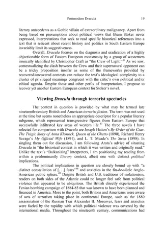 Postmodern Dracula 19
literary antecedents as a Gothic villain of extraordinary malignancy. Apart from
being based on presumptions about political views that Bram Stoker never
expressed, interpretations that seek to read specific historical references into a
text that is reticent about recent history and politics in South Eastern Europe
invariably limit its suggestiveness.
Overall, Dracula focuses on the diagnosis and eradication of a highly
objectionable form of Eastern European monstrosity by a group of westerners
ironically identified by Christopher Craft as “the Crew of Light.”46
As we saw,
contextualizing the clash between the Crew and their supernatural opponent can
be a tricky proposition insofar as some of the frameworks provided by
recovered/uncovered contexts can reduce the text’s ideological complexity to a
cluster of privileged meanings congruent with the critic’s own political and/or
ethical agenda. Despite those and other perils of interpretation, I propose to
recover yet another Eastern European context for Stoker’s novel.
Viewing Dracula through terrorist spectacles
The context in question is provided by what may be termed late
nineteenth-century British and American terrorist fiction. The term was not used
at the time but seems nonetheless an appropriate descriptor for a popular literary
subgenre, which represented transgressive figures from Eastern Europe that
successfully infiltrated key areas of western life.47
The three novels I have
selected for comparison with Dracula are Joseph Hatton’s By Order of the Czar.
The Tragic Story of Anna Klostock, Queen of the Ghetto (1890), Richard Henry
Savage’s My Official Wife (1891), and L. T. Meade’s The Siren (1898). In
singling them out for discussion, I am following Arata’s advice of situating
Dracula in “the historical context in which it was written and originally read.”
Unlike the text’s “Balkanizing” interpreters, I am positioning my reading from
within a predominantly literary context, albeit one with distinct political
implications.
The political implications in question are closely bound up with “a
distinct constellation of [. . .] fears”48
and anxieties in the fin-de-siècle Anglo-
American public sphere.49
Despite British and U.S. traditions of isolationism,
readers on both sides of the Atlantic could no longer feel safe from political
violence that appeared to be ubiquitous. The British directly experienced the
Fenian bombing campaign of 1884-85 that was known to have been planned and
financed in America. More to the point, both Britons and Americans were aware
of acts of terrorism taking place in continental Europe, such as the 1880
assassination of the Russian Tsar Alexander II. Moreover, fears and anxieties
were fueled by the rapidity with which political violence was covered by the
international media. Throughout the nineteenth century, communications had
 