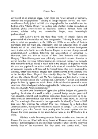 Chapter Two20
developed at an amazing speed. Apart from the “wide network of railways,
steamers and telegraph lines”50
binding all Europe together, the “old” and “new”
worlds were finally joined in 1866 via a telegraph cable that was laid across the
bottom of the Atlantic Ocean. The existing state of affairs tended to produce an
incipient global consciousness as traditional contrasts between home and
abroad, relative safety and unavoidable danger, were increasingly
problematized.
Both Stoker’s novel and these three works of terrorist fiction are
preoccupied with boundaries and their transgression. This may be related, inter
alia, to what was perceived, in the 1880s and 1890s, as an influx of Eastern
Europeans into the West and, specifically, into the industrial cities of Great
Britain and of the United States. A considerable number of those immigrants
were Jewish, who had to leave the Russian Empire on account of pogroms and
discriminationist legislation following the assassination of Alexander II.
However, there was also an exodus of Jews from Romania and Austria-
Hungary.51
Not all immigrants were politically committed enemies of tsarism or
any of the other repressive political regimes in continental Europe. One suspects
that economic motives played a major role in the process of migration. While
the press and popular fiction writers tended to be above all resentful of the crowds
of economic migrants to Britain and the United States, they were fascinated by
educated, upper-class political émigrés from Eastern Europe. Even a cursory look
at the Brooklyn Times, Harper’s New Monthly Magazine, The North American
Review, The Atlantic Monthly, and The New Englander and Yale Review reveals a
focus on Russian Nihilism and “Cosmopolitan Anarchism,”52
as well as on the role
played in them by upper-crust rebels. Some of the articles that appeared in those
American editions had previously been printed in the British press or were intended
for a mixed Anglo-American readership.53
Anxieties over the destiny of upper-class political émigrés and, generally
speaking, the destiny of a world in which tyrannical foreign empires persecuted
well-educated, cultured, and enlightened individuals found expression in fin-de-
siècle works of terrorist fiction such as the three novels listed above. By Order of
the Czar was inspired by an article that appeared in the Brooklyn Times in 1887
(see note 52), whereas My Official Wife was produced by a best-selling
American author, but enjoyed considerable success in Europe.54
The Siren was
published a year after Dracula, thus proving that the preoccupation with the
Eastern European presence in the West did not wane as the 1890s drew to a
close.
All three novels focus on glamorous female terrorists who issue out of
Eastern Europe, are filled with strong hatred of Russian autocracy and other
forms of political repression, and introduce elements of chaos into the otherwise
orderly lives of the westerners that they come into contact with. These
 