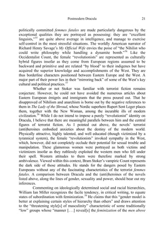 Postmodern Dracula 21
politically committed femmes fatales are made particularly dangerous by the
exceptional qualities they are portrayed as possessing: they are “excellent
linguists,”55
are quite above average in intelligence, and manage to exercise
self-control in the most stressful situations. The worldly American narrator of
Richard Henry Savage’s My Official Wife envies the poise of “the Nihilist who
could write philosophy while handling a dynamite bomb.”56
Like the
Occidentalist Count, the female “revolutionists” are represented as culturally
hybrid figures insofar as they come from European regions assumed to be
backward and primitive and are related “by blood” to their indigenes but have
acquired the superior knowledge and accomplishments of the West. They are
thus borderline characters positioned between Eastern Europe and the West. A
major part of their power lies in their “mirroring back” of some of the West’s key
cultural and political practices.57
Whether or not Stoker was familiar with terrorist fiction remains
conjecture. However, he could not have avoided the numerous articles about
Eastern European émigrés and immigrants that the press poured out. That he
disapproved of Nihilism and anarchism is borne out by the negative references to
them in The Lady of the Shroud, whose Nordic superhero Rupert Sent Leger places
them, together with the New Woman, among the incurable ills of modern
civilization.58
While I do not intend to impose a purely “revolutionist” identity on
Dracula, I believe that there are meaningful parallels between him and the central
figures of terrorist fiction. As I pointed out above, the novels’ terrorist
(anti)heroines embodied anxieties about the destiny of the modern world.
Physically attractive, highly talented, and well educated (though victimized by a
tyrannical system), the female “revolutionists” invoked sympathy in the West,
which, however, did not completely occlude their potential for sexual trouble and
manipulation. These glamorous women were portrayed as both victims and
victimizers insofar as they ruthlessly exploited the western men who fell under
their spell. Western attitudes to them were therefore marked by strong
ambivalence. Viewed within this context, Bram Stoker’s vampiric Count represents
the dark side of those attitudes. He stands for the dangers posed by Eastern
Europeans without any of the fascinating characteristics of the terrorist femmes
fatales. A comparison between Dracula and the (anti)heroines of the novels
listed above, along the lines of gender, sexuality and power, should bear out my
inferences.
Commenting on ideologically determined social and racial hierarchies,
William Ian Miller recognizes the facile tendency, in critical writing, to equate
states of subordination with feminization.59
He claims that this “gender model is
better at explaining certain styles of hierarchy than others” and draws attention
to the “threatening style[s] of masculinity” characteristic of some traditionally
“low” groups whose “manner [. . .] reveal[s] the feminization of the men above
 
