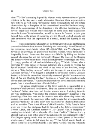 Chapter Two22
them.”60
Miller’s reasoning is partially relevant to the representations of gender
relations in the four novels under discussion. However, those representations
have little to do with some “threatening” form of masculinity but are instead
characterized by a disruption of the conventional masculine/feminine binary.
One of the consequences of the disruption is the effective humiliation of the
novels’ upper-class western male characters. In some cases, their degradation
takes the form of feminization but, as will be shown, in Dracula, it even goes
beyond that, as the pillars of patriarchy are first likened to dead animals and
then threatened with the imposition of a menial, animal-like identity in the
future.
The central female characters of the three terrorist novels problematize
conventional distinctions between femininity and masculinity. Anna Klostock of
the eponymous novel, Marie Helene (My Official Wife) and Vera Nugent (The
Siren) are all portrayed as glamorously beautiful women, whose femininity is
irreparably flawed. Anna starts her career as a Nihilist by killing the Russian
general who raped her and had her brutally flogged. The traces of the flogging
are literally written on her body, which is disfigured by “deep ridges and welts,
[. . .] angry patches of red, and weird daubs of gray.”61
Marie Helene, who is
motivated by both hatred of Russian autocracy and a desire to revenge her
Jewish mother’s humiliation and death at the hands of the Russians, always
carries a “little bulldog revolver” which she threatens to use even upon the
American narrator.62
Vera Nugent is exhorted by her Nihilist mentor, Countess
Fedora, to follow the example of historically renowned “phallic” women such as
Joan of Arc and Charlotte Corday.63
Besides, as a “siren” she appeals sexually
to both men and women.64
An attractiveness that cuts across masculine/feminine
gender lines is also characteristic of Marie Helene.65
The gender indeterminacy of the three terrorists is represented as a
function of their political involvement. They are contrasted with a number of
“ordinary” British, American, and Russian women, whose femininity is not in
any way problematic. What makes the terrorists particularly dangerous is the
feminizing effect they have on the western men with whom they come into
contact. As a result, the westerners either perform acts that are conventionally
gendered “feminine” or fail to assert their masculinity in situations that call for
such an assertion. Thus, Anna Klostock’s British admirer, Philip Forsyth, faints
when she reveals her disfigured back to him and to her fellow-conspirators.66
Colonel Lenox, the American narrator of My Official Wife, is incapable of
making love to Marie Helene when she offers herself to him.67
His impotence is
glossed over as a sign of his unswerving adherence to the gentlemanly code.68
Vera Nugent openly admits that she possesses a fatal “power of fascination”
which causes “victims to fall along the way.”69
Her British cousin Frank, an
officer in the elite Coldstream Guards, is one of the “victims” that she reduces to
 
