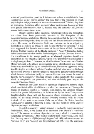 Postmodern Dracula 23
a state of quasi-feminine passivity. It is important to bear in mind that the three
(anti)heroines do not merely embody the male fear of the feminine on which
psychologists and psychoanalysts have so often commented.70
Rather, they have
an enervating, feminizing effect on upper-class western men because of their
own gender indeterminacy, that is, because they are definitely not feminine
women in the conventional sense.
Stoker’s vampire defies traditional cultural oppositions and hierarchies,
but critics have been particularly attentive to his disruption of the
masculine/feminine dichotomy. Despite the assumption that the novel’s villain
is of the masculine gender, there are traits that link him to femininity and female
power. His name, as Christopher Craft has reminded us, is as seductively
misleading as Honoré de Balzac’s (and Roland Barthes’s) Sarrasine.71
It has
been suggested that Dracula shares some of the attributes of Kali, the blood-
drinking Mother Goddess of the Hindu pantheon.72
Anne Williams has further
linked the monster to other terrible feminine figures, such as Circe and Hecate.73
His resemblance to the savage goddesses of classical paganism should also
account for his fear of garlic, a phallic, “spear-leek” plant that was considered to
be displeasing to them.74
However, an identification of the monster as a Terrible
Mother is bound to be almost as problematic as his identification as a Terrible
Father who must be killed by his sons (in this case, his western opponents led by
Van Helsing) in accordance with the Freudian model of tribal survival. It should
be noted that Dracula is demonic precisely because the gender polarities through
which human civilization (really or supposedly) operates cannot be used to
describe his “personality.” This lack of fixity is also signalled by his sexuality,
which is non-phallic but penetrative, and thus definitely goes beyond the
masculine/feminine binary.
Moreover, the Count possesses seemingly irrepressible barbaric vigor,
which manifests itself in his ability to reproduce his monstrous self through the
bodies of countless number of women. Significantly, his vampiric progeny
inherits his gender indeterminacy, as is borne out by his three Transylvanian
daughters/brides whose soft, red lips conceal sharp, penetrating teeth. In the
context of the novel, Dracula’s unholy fecundity contrasts with the sexual
lassitude of his western opponents. Only one of them, the Briton Jonathan
Harker, proves capable of fathering a child. The other members of the Crew of
Light are portrayed as childless.
Despite his paternity, Harker’s conduct is marked by numerous signs of
feminization. Thus, in the course of his encounter with Dracula’s “voracious
harem,”75
he assumes an attitude of passive expectancy, which is conventionally
stereotyped as “feminine.” After Harker’s return from Transylvania, Mina finds
that “the very essence of [his] strength is gone” (D 143) and remarks upon his
“nervous fit[s]” and “lapse[s] into forgetfulness” (D 155, 156). She comments
 