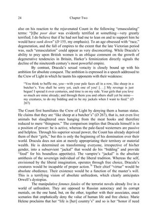 Chapter Two24
also on his reaction to the rejuvenated Count in the following “emasculating”
terms: “[t]he poor dear was evidently terrified at something—very greatly
terrified; I do believe that if he had not had me to lean on and to support him he
would have sunk down” (D 155, my emphasis). To an age obsessed with “race,”
degeneration, and the fall of empires to the extent that the late Victorian period
was, such “emasculation” could appear as very disconcerting. While Dracula’s
ability to prey upon British women is an oblique comment on the growth of
degenerative tendencies in Britain, Harker’s feminization directly signals the
decline of the nineteenth century’s most powerful empire.
By contrast, Dracula’s sexual voracity is closely bound up with his
ambition for absolute conquest. The ambition is expressed in a speech addressed to
the Crew of Light in which he taunts his opponents with their weakness:
“You think to baffle me, you—with your pale faces all in a row, like sheep in a
butcher’s. You shall be sorry yet, each one of you! [. . .] My revenge is just
begun! I spread it over centuries, and time is on my side. Your girls that you love
so much are mine already; and through them you and others shall yet be mine—
my creatures, to do my bidding and to be my jackals when I want to feed.” (D
267)
The Count first humiliates the Crew of Light by denying them a human status.
He claims that they are “like sheep at a butcher’s” (D 267), that is, not even live
animals but slaughtered ones hanging from the meat hooks and therefore
reduced to mere “thingness.” The comparison implies that Dracula himself is in
a position of power: he is active, whereas the pale-faced westerners are passive
and helpless. Through his superior sexual power, the Count has already deprived
them of their “girls,” but this is only the beginning of his domination over their
world. Dracula does not aim at merely appropriating their territory or material
wealth. He is determined on transforming everyone, irrespective of his/her
gender, into a subservient “jackal” that would do his “bidding” and provide
“food” for his boundless appetite(s). The vampire’s “jackal” is the absolute
antithesis of the sovereign individual of the liberal tradition. Whereas the self,
envisioned by the liberal imagination, operates through free choice, Dracula’s
creatures would be incapable of proper action.76
Their chief “virtue” would be
absolute obedience. Their existence would be a function of the master’s will.
This is a terrifying vision of absolute unfreedom, which clearly anticipates
Orwell’s dystopias.
The manipulative femmes fatales of the terrorist novels already live in a
world of unfreedom. They are opposed to Russian autocracy and its corrupt
menials, on the one hand, but, on the other, together with their associates, enact
scenarios that emphatically deny the value of human life and free choice. Marie
Helene proclaims that her “life is [her] country’s” and so is her “honor if need
 