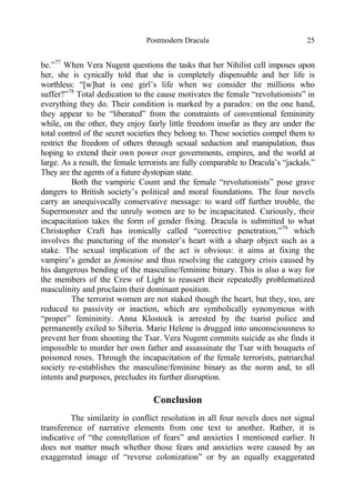 Postmodern Dracula 25
be.”77
When Vera Nugent questions the tasks that her Nihilist cell imposes upon
her, she is cynically told that she is completely dispensable and her life is
worthless: “[w]hat is one girl’s life when we consider the millions who
suffer?”78
Total dedication to the cause motivates the female “revolutionists” in
everything they do. Their condition is marked by a paradox: on the one hand,
they appear to be “liberated” from the constraints of conventional femininity
while, on the other, they enjoy fairly little freedom insofar as they are under the
total control of the secret societies they belong to. These societies compel them to
restrict the freedom of others through sexual seduction and manipulation, thus
hoping to extend their own power over governments, empires, and the world at
large. As a result, the female terrorists are fully comparable to Dracula’s “jackals.”
They are the agents of a future dystopian state.
Both the vampiric Count and the female “revolutionists” pose grave
dangers to British society’s political and moral foundations. The four novels
carry an unequivocally conservative message: to ward off further trouble, the
Supermonster and the unruly women are to be incapacitated. Curiously, their
incapacitation takes the form of gender fixing. Dracula is submitted to what
Christopher Craft has ironically called “corrective penetration,”79
which
involves the puncturing of the monster’s heart with a sharp object such as a
stake. The sexual implication of the act is obvious: it aims at fixing the
vampire’s gender as feminine and thus resolving the category crisis caused by
his dangerous bending of the masculine/feminine binary. This is also a way for
the members of the Crew of Light to reassert their repeatedly problematized
masculinity and proclaim their dominant position.
The terrorist women are not staked though the heart, but they, too, are
reduced to passivity or inaction, which are symbolically synonymous with
“proper” femininity. Anna Klostock is arrested by the tsarist police and
permanently exiled to Siberia. Marie Helene is drugged into unconsciousness to
prevent her from shooting the Tsar. Vera Nugent commits suicide as she finds it
impossible to murder her own father and assassinate the Tsar with bouquets of
poisoned roses. Through the incapacitation of the female terrorists, patriarchal
society re-establishes the masculine/feminine binary as the norm and, to all
intents and purposes, precludes its further disruption.
Conclusion
The similarity in conflict resolution in all four novels does not signal
transference of narrative elements from one text to another. Rather, it is
indicative of “the constellation of fears” and anxieties I mentioned earlier. It
does not matter much whether those fears and anxieties were caused by an
exaggerated image of “reverse colonization” or by an equally exaggerated
 
