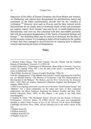 Chapter Two26
impression of the influx of Eastern Europeans into Great Britain and America.
As Horkheimer and Adorno have demonstrated for anti-Semitism, hatred and
resentment of the Other (unfortunately) provide fuel for the “ritual[s] of
civilization.”80
However, texts such as Dracula and the three terrorist novels
discussed here do not simply enact civilizational rituals of hate and resentment,
nor separate “native” from “foreign” once and for all. As Judith Halberstam has
demonstrated, such texts are also concerned with their unavoidable proximity
and with the consequent disappearance of the “purity of [national] heritage and
lineage.”81
The disturbing Other may be removed or destroyed, but the trace of
his/her presence remains. It is tempting to judge critical readings by the number
of traces they have managed to recover/uncover by situating texts in different
contexts and straining the limits of interpretation.
Notes
1 Michael Valdez Moses, “The Irish Vampire: Dracula, Parnell, and the Troubled
Dreams of Nationhood,” Journal x 2.1 (1997): 68.
2 Judith Halberstam, “Technologies of Monstrosity: Bram Stoker’s Dracula,” Victorian
Studies 36.3 (Spring 1993): 334. I owe the idea of the novel’s “consumption” by its
critics to Halberstam’s article.
3 Ken Gelder, Reading the Vampire (London: Routledge, 1994), 66.
4 On the “disappearance” of the Balkans from Europe’s mental map during the Cold War
era, see Michael Haynes, “The Rhetoric of Economics: Cold War Representation of
Development in the Balkans,” The Balkans and the West: Constructing the European
Other, 1945–2003, ed. Andrew Hammond (Aldershot, England and Burlington, VT:
Ashgate, 2004), 26-30.
5 There is an ongoing controversy over the use of the terms “South Eastern Europe” and
“Balkans.” For a lucid commentary on the terms and some of their contextual
implications, see Maria Todorova, Imagining the Balkans (London and New York:
Oxford University Press, 1997). In this chapter, I am going to use both terms
interchangeably.
6 Stephen D. Arata, “The Occidental Tourist: Dracula and the Anxiety of Reverse
Colonization,” Victorian Studies 33 (1990): 621-45. The essay was subsequently
included in Arata’s book Fictions of Loss in the Victorian Fin de Siecle (Cambridge:
Cambridge University Press, 1996). All my references are to the earlier version of the
text.
7 Stephen Arata 621.
8 Stephen Arata 623.
9 Stephen Arata 623-24.
10 Stephen Arata 627.
 