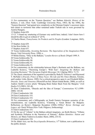 Postmodern Dracula 27
11 For commentary on the “Eastern Question,” see Barbara Jelavich, History of the
Balkans, 2 vols. (New York: Cambridge University Press, 1983). By the 1890s, the
“Eastern Question” had gained new complexity as the Ottoman Empire’s successor states
laid claims to territories that either remained under Turkish rule or were governed by
Austria-Hungary.
12 Stephen Arata 628.
13 Cf. “I found my smattering of German very useful here; indeed, I don’t know how I
should be able to get on without it” (D 9).
14 Charles Boner, Transylvania; Its Products and Its Peoples (London: Longman, 1865),
1.
15 Stephen Arata 629.
16 See Ken Gelder 14.
17 Stephen Arata 637.
18 Vesna Goldsworthy, Inventing Ruritania: The Imperialism of the Imagination (New
Haven: Yale University Press, 1998), x.
19 Misha Glenny, “Only in the Balkans,” London Review of Books 29April 1999, 9.
20 Vesna Goldsworthy 76.
21 Vesna Goldsworthy 80.
22 Vesna Goldsworthy 81.
23 Vesna Goldsworthy 81.
24 For commentary on the relationship between Hope’s Ruritania and the Balkans, see
Ludmilla Kostova, “Theorising Europe’s ‘Wild East’: Imagining the Balkans and
Inventing Ruritania,” The European English Messenger 10.1 (Spring 2001): 71-73.
25 The classic statement of the equation is provided by Radu R. Florescu’s and Raymond
T. McNally’s Dracula, Prince of Many Faces: His Life and His Times (Boston, Toronto,
and London: Little, Brown, 1989). For a critical perspective upon it, see Elizabeth Miller,
Dracula: Sense and Nonsense (Westcliff-on-Sea: Desert Island Books, 2000), as well as
Andrew Smith’s review article “Bringing Bram Stoker Back From the Margins,” Irish
Studies 9.2 (2001): 241-46.
26 Eleni Condouriotis, “Dracula and the Idea of Europe,” Conntotations 9.2 (1999–
2000): 143-44.
27 Eleni Condouriotis 144.
28 Eleni Condouriotis 153.
29 Eleni Condouriotis 153.
30 For commentary and a bibliography on South Eastern European scenarios of de-
orientalization, see Ludmilla Kostova, “Claiming a ‘Great Briton’ for Bulgaria:
Reflections on Byron’s Bulgarian Reception (1880s–1920s),” Byron: Heritage and
Legacy, ed. Cheryl Wilson (New York: Palgrave, forthcoming).
31 Eleni Condouriotis 153.
32 On the use of “villains” in the Balkan cultural imaginary, see Keith Brown, “Villains
and Symbolic Pollution in the Narratives of Nations,” Balkan Identities: Nation and
Memory, ed. Maria Todorova (London: Hurst, 2004), 233-52.
33 Eleni Condouriotis 154.
34 On Abdul Aziz, see the Encyclopaedia Britannica, 11th
Edition, now a publication in
the public domain.
 
