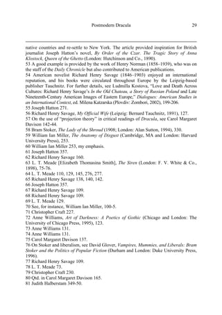Postmodern Dracula 29
native countries and re-settle to New York. The article provided inspiration for British
journalist Joseph Hatton’s novel, By Order of the Czar. The Tragic Story of Anna
Klostock, Queen of the Ghetto (London: Hutchinson and Co., 1890).
53 A good example is provided by the work of Henry Norman (1858–1939), who was on
the staff of the Daily Chronicle but also contributed to American publications.
54 American novelist Richard Henry Savage (1846–1903) enjoyed an international
reputation, and his books were circulated throughout Europe by the Leipzig-based
publisher Tauchnitz. For further details, see Ludmilla Kostova, “Love and Death Across
Cultures: Richard Henry Savage’s In the Old Chateau, a Story of Russian Poland and Late
Nineteenth-Century American Images of Eastern Europe,” Dialogues: American Studies in
an International Context, ed. Milena Katzarska (Plovdiv: Zombori, 2002), 199-206.
55 Joseph Hatton 271.
56 Richard Henry Savage, My Official Wife (Leipzig: Bernard Tauchnitz, 1891), 127.
57 On the use of “projection theory” in critical readings of Dracula, see Carol Margaret
Davison 142-44.
58 Bram Stoker, The Lady of the Shroud (1908; London: Alan Sutton, 1994), 330.
59 William Ian Miller, The Anatomy of Disgust (Cambridge, MA and London: Harvard
University Press), 253.
60 William Ian Miller 253, my emphasis.
61 Joseph Hatton 357.
62 Richard Henry Savage 160.
63 L. T. Meade [Elizabeth Thomasina Smith], The Siren (London: F. V. White & Co.,
1898), 75-76.
64 L. T. Meade 110, 129, 145, 276, 277.
65 Richard Henry Savage 138, 140, 142.
66 Joseph Hatton 357.
67 Richard Henry Savage 109.
68 Richard Henry Savage 109.
69 L. T. Meade 129.
70 See, for instance, William Ian Miller, 100-5.
71 Christopher Craft 227.
72 Anne Williams, Art of Darkness: A Poetics of Gothic (Chicago and London: The
University of Chicago Press, 1995), 123.
73 Anne Williams 131.
74 Anne Williams 131.
75 Carol Margaret Davison 137.
76 On Stoker and liberalism, see David Glover, Vampires, Mummies, and Liberals: Bram
Stoker and the Politics of Popular Fiction (Durham and London: Duke University Press,
1996).
77 Richard Henry Savage 109.
78 L. T. Meade 73.
79 Christopher Craft 230.
80 Qtd. in Carol Margaret Davison 165.
81 Judith Halberstam 349-50.
 