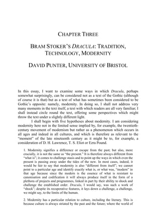 CHAPTER THREE
BRAM STOKER’S DRACULA: TRADITION,
TECHNOLOGY, MODERNITY
DAVID PUNTER, UNIVERSITY OF BRISTOL
In this essay, I want to examine some ways in which Dracula, perhaps
somewhat surprisingly, can be considered not as a text of the Gothic (although
of course it is that) but as a text of what has sometimes been considered to be
Gothic’s opposite: namely, modernity. In doing so, I shall not address very
many moments in the text itself, a text with which readers are all very familiar; I
shall instead circle round the text, offering some perspectives which might
throw the text under a slightly different light.
I shall begin with five hypotheses about modernity. I am considering
modernity here not in the limited sense implied by, for example, the twentieth-
century movement of modernism but rather as a phenomenon which occurs in
all ages and indeed in all cultures, and which is therefore as relevant to the
“moment” of the late nineteenth century as it might be to, for example, a
consideration of D. H. Lawrence, T. S. Eliot or Ezra Pound.
1. Modernity signifies a difference or escape from the past; but also, more
crucially, it is not the same as “the present.” It is therefore always different from
“what is”; it comes to challenge stasis and to point up the ways in which even the
present is passing away under the tides of the new. In most cases, indeed, it
would be fair to say that modernity is also “different from itself”; we cannot
point to a particular age and identify exactly what is, or what was, “modern” in
that age because since the modern is the essence of what is resistant to
canonisation and codification it will always produce itself in the form of a
plethora of projects and programmes, linked in part by their ability to shock and
challenge the established order. Dracula, I would say, was such a work of
“shock”; despite its recuperative features, it lays down a challenge, a challenge,
we might say, to the limits of the human.
2. Modernity has a particular relation to culture, including the literary. This is
because culture is always striated by the past and the future; where the world of
 