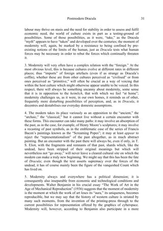 Postmodern Dracula 31
labour may thrive on stasis and the need for stability in order to assess and fulfil
economic need, the world of culture exists in part as a testing-ground of
possibilities. Some of those possibilities, as it were, “take,” as the Dracula
“myth” appears to have “taken” and developed over the centuries; the moment of
modernity will, again, be marked by a resistance to being confined by pre-
existing notions of the limits of the human, just as Dracula tests what human
forces may be necessary in order to rebut the forces which continually threaten
it.
3. Modernity will very often have a complex relation with the “foreign.” At the
most obvious level, this is because cultures evolve at different rates in different
places; thus “imports” of foreign artefacts (even if as strange as Dracula’s
coffin), whether these are from other cultures perceived as “civilised” or from
ones perceived as “primitive,” will often be crucial as a way of voicing that
within the host culture which might otherwise appear unable to be voiced. In this
respect, there will always be something uncanny about modernity, some sense
that it is in opposition to the heimlich, that with which we feel “at home”;
modernity challenges us, as it were, in our own homes, it reminds us of other,
frequently more disturbing possibilities of perception, and, as in Dracula, it
decentres and destabilises our everyday domestic assumptions.
4. The modern takes its place variously as an opposition to the “ancient,” the
“archaic,” the “classical,” but it cannot live without a certain encounter with
these forms. This encounter can take many paths: it may involve an absorption of
the past, as in the case, for example, of Henry Moore’s sculptures; it may involve
a recasting of past symbols, as in the emblematic case of the series of Francis
Bacon’s paintings known as the “Screaming Popes”; it may at least appear to
reject the “representationalism” of the past altogether, as in much abstract
painting. But an encounter with the past there will always be, even if only, in T.
S. Eliot, with the fragments and remnants of that past, shards which, like the
undead, have been stripped of their original meanings but which will
nevertheless not “go away,” will never leave a cleared cultural site on which the
modern can make a truly new beginning. We might say that this has been the fate
of Dracula; even though the text asserts supremacy over the forces of the
undead, it has of course mainly been the figure of the vanquished Count which
has lived on.
5. Modernity always and everywhere has a political dimension; it is
consequently also inseparable from economic and technological conditions and
developments. Walter Benjamin in his crucial essay “The Work of Art in the
Age of Mechanical Reproduction” (1936) suggests that the moment of modernity
is the moment at which the work of art loses its “aura,” its uniqueness, becomes
reproducible, but we may say that the history of western culture is striated by
many such moments, from the invention of the printing-press through to the
current possibilities for representation offered by the graphics of cyberspace.
Modernity will, however, according to Benjamin also participate in a more
 