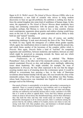 Postmodern Dracula 33
figure in H. G. Wells’s novel, The Island of Doctor Moreau (1896), who is an
arch-moderniser, a new kind of scientist who strives to bring modern
discoveries to bear on age-old problems; his ambition is nothing less than to
force the animal kingdom into some kind of semblance of human shape. In this
sense, the arguments in The Island of Doctor Moreau about modernity have
strong and continuing connections with the present day, with the critical
exception, perhaps, that Moreau is—more or less—a lone scientist, whereas
more contemporary arguments about genetics and embryo cloning would focus
more on the role of, for example, the giant corporation and its ability to defy
both law and “natural” morality.
The end of the nineteenth century also, of course, saw another
modernising challenge. It took most obviously the form of the “New Woman,”
by which we may signify the emergence of a debate about gender equality
which, again, has ramifications down to (and no doubt beyond) the present day,
and which forms another of the keystones of the complex edifice which is
Dracula. Here again, Dracula forms a kind of “test-bed” for competing
arguments and sensibilities, between modernity and tradition, between an order
which might be perceived as emerging towards the future and one which
remains firmly embedded in the past.
Frankenstein, as is well-known, is subtitled “The Modern
Prometheus”; here, at the other end of the nineteenth century, we might see its
natural counterpart Dracula as also, and perhaps more startlingly, addressing
issues about modernity. We might consider, for example, the issue of
degeneration in Dracula, the fear often expressed in the text that the danger
awaiting modern man is of returning down the evolutionary spiral. It would be
difficult to overestimate how pressing a fear, in the wake of Darwinian
revelations about human kinship with the apes, this was towards the close of the
nineteenth century. One of the major figures in this debate was Max Nordau,
whose book Degeneration was translated into English in 1895 and contains
passages such as the following:
One epoch of history is unmistakably in its decline, and another is announcing its
approach. There is a sound of rending in every tradition, and it is as though the
morrow would not link itself with to-day. Things as they are totter and plunge,
and they are suffered to reel and fall, because man is weary, and there is no faith
that it is worth an effort to uphold them. Views that have hitherto governed
minds are dead or driven hence like disenthroned kings, and for their inheritance
they that hold the titles and they that would usurp are locked in struggle.
Meanwhile interregnum in all its terrors prevails; there is confusion among the
powers that be; the million, robbed of its leaders, knows not where to turn; the
strong work their will; false prophets arise, and dominion is divided amongst
those whose rod is the heavier because their time is short.2
 
